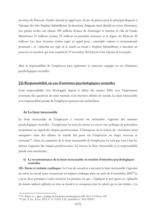 [157]
province du Piémont. Verdict alourdi en appel avec 18 ans de prison pour le principal dirigeant à
l’époque des faits Stephan Schmidheiny (le deuxième dirigeant étant décédé en cours d’instance).
Les parties civiles ont obtenu 250 millions d’euros de dommages et intérêts, la ville de Casale
Monferrato 31 millions (contre 25 millions en première instance) et la région du Piémont 20
millions. Les deux hommes étaient jugés en appel pour « catastrophe sanitaire et environnementale
permanente » et « infraction aux règles de la sécurité au travail ». Stephan Schmidheiny a introduit un
pourvoi en cassation qui sera examiné le 19 novembre 2014 par la Corte Suprema di Cassazione.
Mais la responsabilité de l’employeur peut également se retrouver engagée en cas d’atteintes
psychologiques mortelles.
§2) Responsabilité en cas d’atteintes psychologiques mortelles
Cette responsabilité s’est développée depuis le début des années 2000, avec l’importance
croissante des questions de santé mentale et les récentes affaires de suicide. La faute inexcusable
et la responsabilité pénale de l’employeur peuvent être recherchées.
A) La faute inexcusable
La faute inexcusable de l’employeur a souvent été recherchée s’agissant des atteintes
psychologiques mortelles. L’employeur est tenu de mettre en œuvre une politique de prévention
notamment au regard des risques psychosociaux. L’émergence de la notion de « harcèlement moral
managérial » dans des affaires de suicide fait peser sur l’employeur un risque nouveau et
croissant508
. Ainsi, les caractères de la faute inexcusable de l’employeur ne sont pas tout à fait les
mêmes s’agissant des risques psychosociaux. Là encore, la faute inexcusable et la responsabilité
pénale sont autonomes.
1) La reconnaissance de la faute inexcusable en matière d’atteintes psychologiques
mortelles
315- Stress et malaise cardiaque. La Cour de cassation a reconnu la faute inexcusable s’agissant
du stress au travail ayant occasionné un malaise cardiaque dans un arrêt du 8 novembre 2002509
et
a posé deux principes à cette occasion. Le premier est que « l’employeur ne peut ignorer ou s’affranchir
des données médicales afférentes au stress au travail et ses conséquences pour les salariés qui en sont victimes ». La
508 P. Adam, La « figure » juridique du harcèlement moralmanagérial, SSL 2011 n°1504, p. 108
509 Cass. 2e civ., 8 nov. 2012, n° 11-23.855, F D : JurisData n° 2012-025037.
 