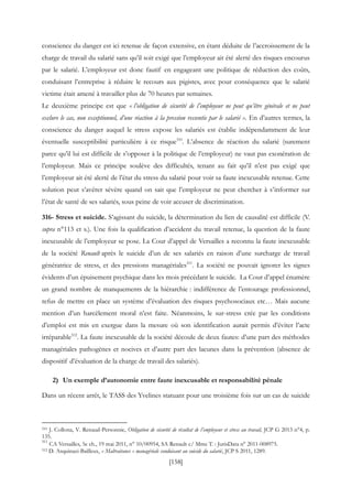 [158]
conscience du danger est ici retenue de façon extensive, en étant déduite de l’accroissement de la
charge de travail du salarié sans qu’il soit exigé que l’employeur ait été alerté des risques encourus
par le salarié. L’employeur est donc fautif en engageant une politique de réduction des coûts,
conduisant l’entreprise à réduire le recours aux pigistes, avec pour conséquence que le salarié
victime était amené à travailler plus de 70 heures par semaines.
Le deuxième principe est que « l’obligation de sécurité de l’employeur ne peut qu’être générale et ne peut
exclure le cas, non exceptionnel, d’une réaction à la pression ressentie par le salarié ». En d’autres termes, la
conscience du danger auquel le stress expose les salariés est établie indépendamment de leur
éventuelle susceptibilité particulière à ce risque510
. L’absence de réaction du salarié (surement
parce qu’il lui est difficile de s’opposer à la politique de l’employeur) ne vaut pas exonération de
l’employeur. Mais ce principe soulève des difficultés, tenant au fait qu’il n’est pas exigé que
l’employeur ait été alerté de l’état du stress du salarié pour voir sa faute inexcusable retenue. Cette
solution peut s’avérer sévère quand on sait que l’employeur ne peut chercher à s’informer sur
l’état de santé de ses salariés, sous peine de voir accuser de discrimination.
316- Stress et suicide. S’agissant du suicide, la détermination du lien de causalité est difficile (V.
supra n°113 et s.). Une fois la qualification d’accident du travail retenue, la question de la faute
inexcusable de l’employeur se pose. La Cour d’appel de Versailles a reconnu la faute inexcusable
de la société Renault après le suicide d’un de ses salariés en raison d’une surcharge de travail
génératrice de stress, et des pressions managériales511
. La société ne pouvait ignorer les signes
évidents d’un épuisement psychique dans les mois précédant le suicide. La Cour d’appel énumère
un grand nombre de manquements de la hiérarchie : indifférence de l’entourage professionnel,
refus de mettre en place un système d’évaluation des risques psychosociaux etc… Mais aucune
mention d’un harcèlement moral n’est faite. Néanmoins, le sur-stress crée par les conditions
d’emploi est mis en exergue dans la mesure où son identification aurait permis d’éviter l’acte
irréparable512
. La faute inexcusable de la société découle de deux fautes: d’une part des méthodes
managériales pathogènes et nocives et d’autre part des lacunes dans la prévention (absence de
dispositif d’évaluation de la charge de travail des salariés).
2) Un exemple d’autonomie entre faute inexcusable et responsabilité pénale
Dans un récent arrêt, le TASS des Yvelines statuant pour une troisième fois sur un cas de suicide
510 J. Collona, V. Renaud-Personnic, Obligation de sécurité de résultat de l’employeur et stress au travail, JCP G 2013 n°4, p.
135.
511
CA Versailles, 5e ch., 19 mai 2011, n° 10/00954, SA Renault c/ Mme T. : JurisData n° 2011-008975.
512 D. Asquinazi-Bailleux, « Maltraitance » managériale conduisant au suicide du salarié, JCP S 2011, 1289.
 