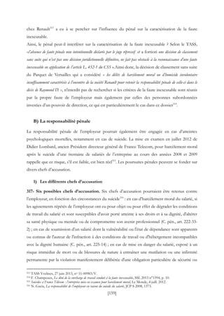 [159]
chez Renault513
a eu à se pencher sur l’influence du pénal sur la caractérisation de la faute
inexcusable.
Ainsi, le pénal peut-il interférer sur la caractérisation de la faute inexcusable ? Selon le TASS,
«l’absence de faute pénale non intentionnelle déclarée par le juge répressif et a fortiori une décision de classement
sans suite qui n’est pas une décision juridictionnelle définitive, ne fait pas obstacle à la reconnaissance d’une faute
inexcusable en application de l’article L. 452-1 du CSS ».Ainsi donc, la décision de classement sans suite
du Parquet de Versailles qui a considéré « les délits de harcèlement moral ou d’homicide involontaire
insuffisamment caractérisés à l’encontre de la société Renault pour retenir la responsabilité pénale de celle-ci dans le
décès de Raymond D. », n’interdit pas de rechercher si les critères de la faute inexcusable sont réunis
par la propre faute de l’employeur mais également par celles des personnes subordonnées
investies d’un pouvoir de direction, ce qui est particulièrement le cas dans ce dossier514
.
B) La responsabilité pénale
La responsabilité pénale de l’employeur pourrait également être engagée en cas d’atteintes
psychologiques mortelles, notamment en cas de suicide. La mise en examen en juillet 2012 de
Didier Lombard, ancien Président directeur général de France Telecom, pour harcèlement moral
après le suicide d’une trentaine de salariés de l’entreprise au cours des années 2008 et 2009
rappelle que ce risque, s’il est faible, est bien réel515
. Les poursuites pénales peuvent se fonder sur
divers chefs d’accusation.
1) Les différents chefs d’accusation
317- Six possibles chefs d’accusation. Six chefs d’accusation pourraient être retenus contre
l’employeur, en fonction des circonstances du suicide516
: en cas d’harcèlement moral du salarié, si
les agissements répétés de l’employeur ont eu pour objet ou pour effet de dégrader les conditions
de travail du salarié et sont susceptibles d'avoir porté atteinte à ses droits et à sa dignité, d'altérer
sa santé physique ou mentale ou de compromettre son avenir professionnel (C. pén., art. 222-33-
2) ; en cas de soumission d’un salarié dont la vulnérabilité ou l'état de dépendance sont apparents
ou connus de l'auteur de l'infraction à des conditions de travail ou d'hébergement incompatibles
avec la dignité humaine (C. pén., art. 225-14) ; en cas de mise en danger du salarié, exposé à un
risque immédiat de mort ou de blessures de nature à entraîner une mutilation ou une infirmité
permanente par la violation manifestement délibérée d'une obligation particulière de sécurité ou
513 TASS Yvelines, 27 juin 2013, no 11-00983/V.
514 F. Champeaux, Le déni de la surcharge de travail conduit à la faute inexcusable, SSL 2013 n°1594, p. 10.
515 Suicides à France Télécom : l’entreprise mise en examen pour harcèlement moral, Le Monde, 4 juill. 2012.
516 N. Gacia, La responsabilité de l’employeur en raison du suicide du salarié, JCP S 2008, 1373.
 