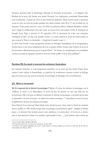 [16]
l’homme, présente dans la mythologie (Hercule, La Fontaine de Jouvence…), la religion, l’art.
Pendant de la mort, elle fascine tout autant l’homme. Les expériences concernant l’immortalité
sont nombreuses. A partir de 1912, le prix Nobel de médecine Alexis Carrel réussit à maintenir
vivant in vitro un cœur de poulet pendant une durée estimée entre 28 et 37 ans (la durée de vie
moyenne d’une poule étant de 5 ans). En 2010, le professeur Russe Vladimir Skulachev déclare
avoir stoppé le vieillissement chez des souris au moyen d’un antioxydant. Enfin, le fondateur de
Google, Larry Page, a annoncé le 18 septembre 2013 le lancement de Calico, une entreprise
s’attaquant au défi « de l’âge et des maladies associées » et visant à percer le secret de l’immortalité, ce
qui a amené le Times à se demander : « Google peut-il résoudre la mort ? ».
Le droit reste hostile à cette perspective, comme en témoigne l’interdiction de la cryogénisation
(conservation à très basse température de tout ou parties d'êtres vivants, dans l'espoir de pouvoir
les ressusciter ultérieurement) par le Conseil d’Etat37
. En France, la cryogénisation est considérée
comme un mode de sépulture interdit au nom de l’ordre public et de la santé publique38
.
Section II) La mort à travers les sciences humaines
Les sciences humaines se sont longuement penchées sur la mort, qui fait même l’objet d’une
science à part entière, la thanatologie, au carrefour de nombreuses sciences comme la biologie
(qui n’est certes pas une science humaine), la sociologie, la théologie, l’art ou la littérature.
§1) Mort et économie
18- Un impensé de la théorie économique ? Même s’il existe des théories économiques sur la
vieillesse, la santé ou la dépendance, la mort n’a pas été pensée en tant que telle par les
économistes. Elle n’est pas un élément structurant la théorie économique, à tel point qu’on peut
se demander si la mort n’est pas « un impensé de la théorie économique »39
. Cependant, la mort n’est pas
complètement absente du champ économique.
Tout d’abord, il est arrivé qu’Adam Smith traite aborde la mort. Ainsi, dans la Théorie des sentiments
moraux, publié en 1990, Smith évoque dans un passage, communément appelé « Apologue de l’homme
pauvre », la destinée d’un homme pauvre mais ambitieux et conclut alors « C’est lors de ses derniers
jours, le corps épuisé par le labeur et les maladies, l’esprit humilié et irrité […] qu’il commence enfin à trouver que
37 CE, 29 juill. 2002 : D.2002, IR 2583.
38 B. Teyssié, Droit Civil : Les personnes, Lexinexis, 12e éd., 2010.
39 S. Ferey, Trois regards économiques sur la mort : Smith, Keynes et la théorie standard, in La mort et le droit, dir. B. Py, Presses
universitaires de Nancy, 2010.
 