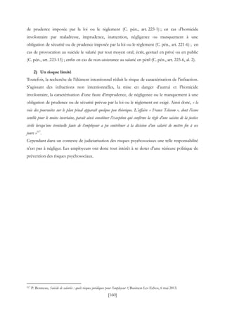 [160]
de prudence imposée par la loi ou le règlement (C. pén., art. 223-1) ; en cas d’homicide
involontaire par maladresse, imprudence, inattention, négligence ou manquement à une
obligation de sécurité ou de prudence imposée par la loi ou le règlement (C. pén., art. 221-6) ; en
cas de provocation au suicide le salarié par tout moyen oral, écrit, gestuel en privé ou en public
(C. pén., art. 223-13) ; enfin en cas de non-assistance au salarié en péril (C. pén., art. 223-6, al. 2).
2) Un risque limité
Toutefois, la recherche de l’élément intentionnel réduit le risque de caractérisation de l’infraction.
S’agissant des infractions non intentionnelles, la mise en danger d’autrui et l’homicide
involontaire, la caractérisation d’une faute d'imprudence, de négligence ou le manquement à une
obligation de prudence ou de sécurité prévue par la loi ou le règlement est exigé. Ainsi donc, « la
voie des poursuites sur le plan pénal apparaît quelque peu théorique. L’affaire « France Telecom », dont l’issue
semble pour le moins incertaine, parait ainsi constituer l’exception qui confirme la règle d’une saisine de la justice
civile lorsqu’une éventuelle faute de l’employeur a pu contribuer à la décision d’un salarié de mettre fin à ses
jours »517
.
Cependant dans un contexte de judiciarisation des risques psychosociaux une telle responsabilité
n’est pas à négliger. Les employeurs ont donc tout intérêt à se doter d’une sérieuse politique de
prévention des risques psychosociaux.
517 P. Bonneau, Suicide de salariés : quels risques juridiques pour l’employeur ?, Business Les Echos, 6 mai 2013.
 