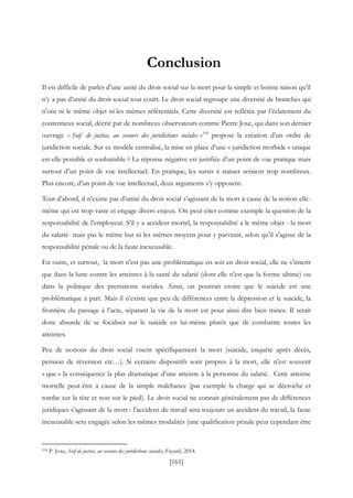 [161]
Conclusion
Il est difficile de parler d’une unité du droit social sur la mort pour la simple et bonne raison qu’il
n’y a pas d’unité du droit social tout court. Le droit social regroupe une diversité de branches qui
n’ont ni le même objet ni les mêmes référentiels. Cette diversité est reflétée par l’éclatement du
contentieux social, décrié par de nombreux observateurs comme Pierre Joxe, qui dans son dernier
ouvrage « Soif de justice, au secours des juridictions sociales »518
propose la création d’un ordre de
juridiction sociale. Sur ce modèle centralisé, la mise en place d’une « juridiction morbide » unique
est-elle possible et souhaitable ? La réponse négative est justifiée d’un point de vue pratique mais
surtout d’un point de vue intellectuel. En pratique, les sursis à statuer seraient trop nombreux.
Plus encore, d’un point de vue intellectuel, deux arguments s’y opposent.
Tout d’abord, il n’existe pas d’unité du droit social s’agissant de la mort à cause de la notion elle-
même qui est trop vaste et engage divers enjeux. On peut citer comme exemple la question de la
responsabilité de l’employeur. S’il y a accident mortel, la responsabilité a le même objet - la mort
du salarié- mais pas le même but ni les mêmes moyens pour y parvenir, selon qu’il s’agisse de la
responsabilité pénale ou de la faute inexcusable.
En outre, et surtout, la mort n’est pas une problématique en soit en droit social, elle ne s’inscrit
que dans la lutte contre les atteintes à la santé du salarié (dont elle n’est que la forme ultime) ou
dans la politique des prestations sociales. Ainsi, on pourrait croire que le suicide est une
problématique à part. Mais il n’existe que peu de différences entre la dépression et le suicide, la
frontière du passage à l’acte, séparant la vie de la mort est pour ainsi dire bien mince. Il serait
donc absurde de se focaliser sur le suicide en lui-même plutôt que de combattre toutes les
atteintes.
Peu de notions du droit social visent spécifiquement la mort (suicide, enquête après décès,
pension de réversion etc…). Si certains dispositifs sont propres à la mort, elle n’est souvent
« que » la conséquence la plus dramatique d’une atteinte à la personne du salarié. Cette atteinte
mortelle peut-être à cause de la simple malchance (par exemple la charge qui se décroche et
tombe sur la tête et non sur le pied). Le droit social ne connait généralement pas de différences
juridiques s’agissant de la mort : l’accident du travail sera toujours un accident du travail, la faute
inexcusable sera engagée selon les mêmes modalités (une qualification pénale peut cependant être
518 P. Joxe, Soif de justice, au secours des juridictions sociales, Fayard, 2014.
 