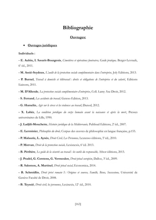 [163]
Bibliographie
Ouvrages:
 Ouvrages juridiques
Individuels :
- E. Aubin, I. Savarit-Bourgeois, Cimetières et opérations funéraires, Guide pratique, Berger-Levrault,
6e
éd., 2011.
- M. Assié-Seydoux, L’audit de la protection sociale complémentaire dans l’entreprise, Joly Editions, 2013.
- P. Burnel, Travail à domicile et télétravail : droits et obligations de l’entreprise et du salarié, Editions
Liaisons, 2011.
- M. D’Allende, La protection sociale complémentaire d’entreprise, Coll. Lamy Axe Droit, 2012.
- S. Ferrand, Les accidents du travail, Gereso Edition, 2013.
- G. Hamelin, Agir sur le stress et les violences au travail, Dunod, 2012.
- X. Labée, La condition juridique du corps humain avant la naissance et après la mort, Presses
universitaires de Lille, 1990.
- J. Ladjili-Mouchette, Histoire juridique de la Méditerranée, Publisud Editions, 2e
éd., 2007.
- E. Lerminier, Philosophie du droit, Corpus des œuvres de philosophie en langue française, p.155.
- P. Malaurie, L. Aynès, Droit Civil, Les Personnes, Lextenso éditions, 5e
éd., 2010.
- P. Morvan, Droit de la protection sociale, Lexisnexis, 6e
éd. 2013.
- B. Péribère, Le guide de la sécurité au travail : les outils du responsable, Afnor éditions, 2013.
- J. Pradel, G. Corstens, G. Vermeulen, Droit pénal européen, Dalloz, 3e
éd., 2009.
- R. Salomon, A. Martinel, Droit pénal social, Economica, 2014.
- B. Schmidlin, Droit privé romain I : Origines et sources, Famille, Biens, Successions, Université de
Genève Faculté de Droit, 2008.
- B. Teyssié, Droit civil, les personnes, Lexinexis, 12e
éd., 2010.
 
