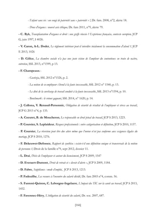 [166]
- Enfant sans vie : un congé de paternité sans « paternité » !, Dr. fam. 2008, n°2, alerte 18.
- Dons d'organes : nouvel avis éthique, Dr. fam 2011, n°9, alerte 79.
- C. Byk, Transplantation d'organes et droit : une greffe réussie ? Expérience française, contexte européen, JCP
G, juin 1997, I 4026.
- V. Caron, A-L. Dodet, Le règlement intérieur peut-il interdire totalement la consommation d'alcool ?, JCP
E 2013, 1026
- D. Célice, La chambre sociale n’a pas une juste vision de l’ampleur du contentieux en train de naitre,
entretien, SSL 2013, n°1599, p 13.
- F. Champeaux :
- Gustizia, SSL 2012 n°1526, p. 2.
- La notion de co-employeur s’étend à la faute inexcusable, SSL 2012 n° 1540, p. 13.
- Le déni de la surcharge de travail conduit à la faute inexcusable, SSL 2013 n°1594, p. 10.
- Benchmark : le retour gagnant, SSL 2014, n° 1620, p. 14.
- J. Collona, V. Renaud-Personnic, Obligation de sécurité de résultat de l’employeur et stress au travail,
JCP G 2013 n°4, p. 135.
- A. Coeuret, B. de Moucheron, Le responsable en droit pénal du travail, JCP S 2013, 1223.
- P. Coursier, S. Leplaideur, Risques professionnels : entre catégorisation et définition, JCP S 2010, 1157.
- P. Coursier, La réversion peut être due alors même que l’union n’est pas conforme aux exigences légales du
mariage, JCP S 2010, 1276.
- F. Dekeuwer-Defossez, Rapport de synthèse : existe-t-il une définition unique et transversale de la notion
de personne ?, Droit de la famille n°9, sept 2012, dossier 11.
- L. Drai, Décès de l’employeur et auteur du licenciement, JCP S 2009, 1547
- D. Everaert-Dumont, Droit de retrait et « devoir d’alerte », JCP S 2009, 1184.
- D. Fabre, Suppléance : mode d’emploi, JCP S 2013, 1213.
- P. Fadeuilhe, Les recours à l’encontre du salarié décédé, Dr. fam 2003 n°4, comm. 56.
- S. Fantoni-Quinon, C. Leborgne-Ingelaere, L’impact des TIC sur la santé au travail, JCP S 2013,
1452.
- F. Favennec-Héry, L’obligation de sécurité du salarié, Dr. soc. 2007, 687.
 