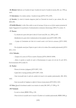 [169]
- K. Roland, Réflexions sur l’accident de trajet, l’accident du travail et l’accident de mission, Dr. soc. 1992, p.
1019.
- Y. Saint-Jours, Une création continue : l’accident de trajet, JCP G 1972, 2478.
- J. Savatier, Le retrait de situation dangereuse fondé sur l'insécurité du travail en zone urbaine, Dr. soc.
2003, 805.
- P. Stoffel-Munck, Le décès d'une vedette en cours de tournage n'est pas un cas de force majeure permettant de
rompre l'engagement de son partenaire, Communication commerce électronique 2003 n°5, comm. 51.
- T. Tauran :
- La situation des ayants droit après le décès de l’assuré social, Dr. soc., 2009, p. 859.
- Identification des ayants droit et indemnisation de leur préjudice moral, JCP S 2009, 1498.
- A propos de l’articulation du Code de la sécurité sociale et du Code des assurances, JCP S 2009,
1602.
- Pas de préjudice moral pour l'enfant né après le décès de la victime d'une maladie professionnelle, JCP S
2011, 1114.
- F. G. Trébulle :
- À propos de la carence de l'État en matière d'amiante, JCP G 2004 II 10098.
- Alertes et expertise en matière de santé et d'environnement, les enjeux de la loi du 16 avril 2013,
Environnement 2013, étude 21.
- G. Vachet :
- Pension de réversion et polygamie, JCP S 2007, 1523.
- Capital décès et mariage posthume, JCP S 2007, 1524.
- Faute inexcusable dans le cadre des accidents du travail et des maladies professionnelles, SSL 2010,
1452.
- Faute inexcusable de l’employeur en dépit de l’absence de faute pénale, JCP S 2012, 1453.
- F. Vélot, Quand la harcèlement conduit à une tentative de suicide, SSL 2007, n° 1298, p. 10.
- P.Y Verkindt :
- La mort en chemin, RDSS 1998, p. 120.
- Preuve du lien de causalité entre le travail et l'accident ou la maladie professionnelle, RDSS 2008, p.
 