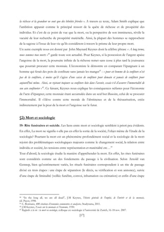 [17]
la richesse et la grandeur ne sont que des bibelots frivoles ». A travers ce texte, Adam Smith explique que
l’ambition apparait comme le principal ressort de la quête de richesse et de prospérité des
individus. Et c’est de ce point de vue que la mort, ou la perspective de son imminence, révèle la
vacuité de leur recherche de prospérité matérielle. Ainsi, la plupart des hommes se rapprochent
de la sagesse à l’issue de leur vie qu’ils considèrent à travers le prisme de leur propre mort.
Un autre exemple nous est donné par John Maynard Keynes dont la célèbre phrase « A long terme,
nous sommes tous morts »40
garde toute son actualité. Pour Keynes, si la possession de l’argent apaise
l’angoisse de la mort, la poursuite infinie de la richesse remet sans cesse à plus tard la jouissance
que pourrait procurer cette monnaie. L’économiste le démontre en comparant l’épargnant à un
homme qui ferait des pots de confiture sans jamais les manger41
: « pour cet homme de la confiture n’est
pas de la confiture, à moins qu’il s’agisse d’une caisse de confiture pour demain et jamais de confiture pour
aujourd'hui même. Ainsi, en rejetant toujours sa confiture loin dans l’avenir, essaie-t-il d’assurer l’immortalité de
son acte confiturier »42
. Ce faisant, Keynes nous explique les conséquences néfastes pour l’économie
de l’acte d’épargner, cette monnaie étant accumulée dans un seul but illusoire, celui de se procurer
l’immortalité. Il s’élève contre cette morale de l’abstinence et de la thésaurisation, créée
indirectement par la peur de la mort et l’angoisse sur le futur.
§2) Mort et sociologie
19- Rite funéraires et suicide. Les liens entre mort et sociologie semblent à priori peu évidents.
En effet, La mort ne signifie-t-elle pas en effet la sortie de la société, l’objet même de l’étude de la
sociologie? Pourtant la mort est un phénomène profondément social et la sociologie de la mort
rejoint des problématiques sociologiques majeures comme le changement social, la relation entre
individu et société, les tensions entre représentation et matérialité etc…43
Tout d’abord, la sociologie étudie la manière d’appréhender la mort. En effet, les rites funéraires
sont considérés comme un des fondements du passage à la civilisation. Selon Arnold van
Gennep, bien qu’extrêmement variés, les rituels funéraires correspondent à un rite de passage
divisé en trois étapes : une étape de séparation (le décès, sa vérification et son annonce), suivie
d’une étape de liminalité (veillée funèbre, convoi, inhumation ou crémation) et enfin d’une étape
40 “In the long all, we are all dead”, J.M Keynes, Théorie générale de l'emploi, de l'intérêt et de la monnaie,
éd. Payot, 1998.
41 C. Bormans, 400 citations d’économies commentées et analysées, Studyrama, 2011.
42 J.M Keynes, Essais sur la monnaie et l’économie, 1930.
43 Rappelée à la vie : la mort en sociologie, colloque en sociologie à l’université de Zurich, 16-18 nov. 2007.
 