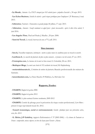 [171]
- Le Monde, Amiante : La SNCF attaquée par 163 salariés pour « préjudice d’anxiété », 30 sept. 2013.
- Les Echos Business, Suicide de salariés : quels risques juridiques pour l’employeur ?, P. Bonneau, 6 mai
2013.
- Libération, Funéraire : l’innovation en grande pompe, B. Jullien, 17 sept. 2013.
- Libération, Amiante : Sanofi condamné en appel pour « faute inexcusable » après le décès d’un salarié, 5
juin 2014.
- Los Angeles Time, Dead and Deader, J. Mueller , 20 janv. 2008.
- Santé & Travail, Le travail, bourreau du cœur, n°75, juill. 2011.
Sites internet:
- Inrs.fr, Travailleur temporaire, intérimaire : mettre en place toutes les conditions pour un travail en sécurité.
- Latribune.fr., Le marché du funéraire de plus en plus connecté... et promis à un bel avenir, 27 oct. 2013.
- L’entreprise.com, Le business de la mort est bien vivant, E. Colombié, 28 oct. 2011.
- Mediapart Blogs, La mort sans bruit de 552 accidentés du travail, M. Hajdemberg.
- metiersdufuneraire.fr., L’évolution des métiers du funéraire, Branche professionnelle des métiers du
funéraire.
- lamortdanslart.com, La Danse Macabre, P. Pollefeys, La Mort dans l’art.
Rapports, Etudes:
- CNAMTS, Rapport de gestion 2008.
- CNAMTS, Rapport de gestion 2012.
- CNAMTS, Le plan national d’actions coordonnées, 2009-2012
- CNAMTS, Comité de pilotage pour la prévention du risque routier professionnel, Livre Blanc :
prévenir le risque trajet domicile-travail, fév. 2012.
- Conseil économique, social et environnemental, Suicide : plaidoyer pour une prévention active,
avis, fév. 2013
- G. Dériot, J-P Godefroy, rapport d'information n° 37 (2005-2006) : « Le drame de l'amiante en
France : comprendre, mieux réparer, en tirer des leçons pour l'avenir », Sénat.
 