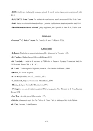 [172]
- DGT, Synthèse des résultats de la campagne nationale de contrôle sur les risques routiers professionnels, juill.
2012.
- DIRECCTE Ile de France, Les accidents du travail graves et mortels survenus en 2010 en Ile-de-France.
- InVS, Suicide et activité professionnelle en France : premières exploitations de données disponibles, avril 2010.
- Ministère des droits des femmes, Quinze engagements pour l’équilibre des temps de vie, 22 mai 2014.
Sondages:
- Sondage TNS Sofres/Logica, Les Français et la mort, 15/16 sept. 2010.
Littérature:
- F. Bacon, De dignitate et augmentis scientiarum, The Advancement of Learning, 1605.
- G. Flaubert, Madame Bovary, Editions Gallimard, 2001.
- G. František,. « Autour de la peste noire au XIVe siècle en Bohême », Annales. Économies, Sociétés,
Civilisations. Tome n°18, n° 4, 1963.
- E. Littré, Œuvres complètes d’Hippocrate, volume 6 « De la nature de l’Homme », 1839.
- Molière, Le Malade imaginaire.
- G. de Maupassant, Bel Ami, Gallimard, 1973.
- A. Nothomb, Stupeur et tremblements, Albin Michel, 1999.
- Platon, Apologie de Socrate, GF Flammarion, 1997.
- Pythagore, Les vers dorés XI, traduction P.-C. Lévesque, in Poètes Moralistes de la Grèce, Garnier
Frères, 1892.
- Sun Tzu, L’art de la guerre, Mille et nuits, 1997.
- Voltaire, Commentaire sur le livre Des Délits et des Peines, 1766, in Mélanges, bibl. de la Pléiade.
- E. Zola, Germinal, Folio Classique.
 