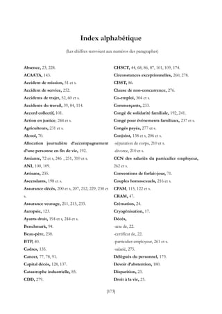 [173]
Index alphabétique
(Les chiffres renvoient aux numéros des paragraphes)
Absence, 23, 228.
ACAATA, 143.
Accident de mission, 51 et s.
Accident de service, 252.
Accidents de trajet, 52, 60 et s.
Accidents du travail, 39, 84, 114.
Accord collectif, 101.
Action en justice, 244 et s.
Agriculteurs, 231 et s.
Alcool, 70.
Allocation journalière d’accompagnement
d’une personne en fin de vie, 192.
Amiante, 72 et s, 246 , 251, 310 et s.
ANI, 100, 109.
Artisans, 235.
Ascendants, 198 et s.
Assurance décès, 200 et s, 207, 212, 229, 230 et
s.
Assurance veuvage, 211, 215, 233.
Autopsie, 123.
Ayants droit, 194 et s, 244 et s.
Benchmark, 94.
Beau-père, 238.
BTP, 40.
Cadres, 135.
Cancer, 77, 78, 91.
Capital décès, 128, 137.
Catastrophe industrielle, 85.
CDD, 279.
CHSCT, 44, 68, 86, 87, 101, 109, 174.
Circonstances exceptionnelles, 260, 278.
CISST, 86.
Clause de non-concurrence, 276.
Co-emploi, 304 et s.
Commerçants, 233.
Congé de solidarité familiale, 192, 241.
Congé pour évènements familiaux, 237 et s.
Congés payés, 277 et s.
Conjoint, 138 et s, 206 et s.
-séparation de corps, 210 et s.
-divorce, 210 et s.
CCN des salariés du particulier employeur,
262 et s.
Conventions de forfait-jour, 71.
Couples homosexuels, 216 et s.
CPAM, 115, 122 et s.
CRAM, 47.
Crémation, 24.
Cryogénisation, 17.
Décès,
-acte de, 22.
-certificat de, 22.
-particulier employeur, 261 et s.
-salarié, 275.
Délégués du personnel, 173.
Devoir d’abstention, 180.
Disparition, 23.
Droit à la vie, 25.
 