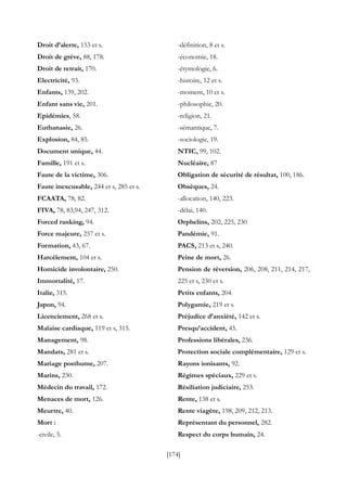 [174]
Droit d’alerte, 153 et s.
Droit de grève, 88, 178.
Droit de retrait, 170.
Electricité, 93.
Enfants, 139, 202.
Enfant sans vie, 201.
Epidémies, 58.
Euthanasie, 26.
Explosion, 84, 85.
Document unique, 44.
Famille, 191 et s.
Faute de la victime, 306.
Faute inexcusable, 244 et s, 285 et s.
FCAATA, 78, 82.
FIVA, 78, 83,94, 247, 312.
Forced ranking, 94.
Force majeure, 257 et s.
Formation, 43, 67.
Harcèlement, 104 et s.
Homicide involontaire, 250.
Immortalité, 17.
Italie, 315.
Japon, 94.
Licenciement, 268 et s.
Malaise cardiaque, 119 et s, 315.
Management, 98.
Mandats, 281 et s.
Mariage posthume, 207.
Marins, 230.
Médecin du travail, 172.
Menaces de mort, 126.
Meurtre, 40.
Mort :
-civile, 5.
-définition, 8 et s.
-économie, 18.
-étymologie, 6.
-histoire, 12 et s.
-moment, 10 et s.
-philosophie, 20.
-religion, 21.
-sémantique, 7.
-sociologie, 19.
NTIC, 99, 102.
Nucléaire, 87
Obligation de sécurité de résultat, 100, 186.
Obsèques, 24.
-allocation, 140, 223.
-délai, 140.
Orphelins, 202, 225, 230
Pandémie, 91.
PACS, 213 et s, 240.
Peine de mort, 26.
Pension de réversion, 206, 208, 211, 214, 217,
225 et s, 230 et s.
Petits enfants, 204.
Polygamie, 219 et s.
Préjudice d’anxiété, 142 et s.
Presqu’accident, 45.
Professions libérales, 236.
Protection sociale complémentaire, 129 et s.
Rayons ionisants, 92.
Régimes spéciaux, 229 et s.
Résiliation judiciaire, 253.
Rente, 138 et s.
Rente viagère, 198, 209, 212, 213.
Représentant du personnel, 282.
Respect du corps humain, 24.
 