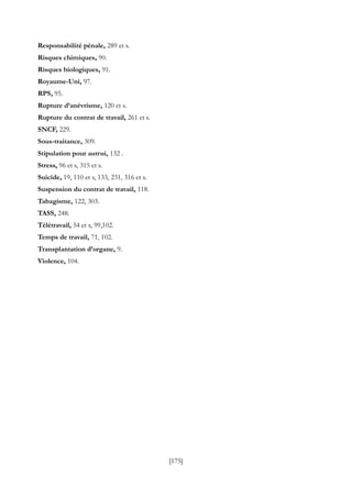 [175]
Responsabilité pénale, 289 et s.
Risques chimiques, 90.
Risques biologiques, 91.
Royaume-Uni, 97.
RPS, 95.
Rupture d’anévrisme, 120 et s.
Rupture du contrat de travail, 261 et s.
SNCF, 229.
Sous-traitance, 309.
Stipulation pour autrui, 132 .
Stress, 96 et s, 315 et s.
Suicide, 19, 110 et s, 133, 231, 316 et s.
Suspension du contrat de travail, 118.
Tabagisme, 122, 303.
TASS, 248.
Télétravail, 54 et s, 99,102.
Temps de travail, 71, 102.
Transplantation d’organe, 9.
Violence, 104.
 