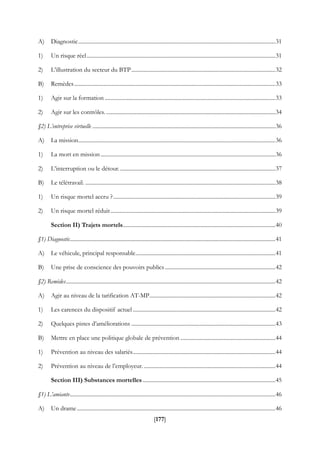 [177]
A) Diagnostic.............................................................................................................................................31
1) Un risque réel.......................................................................................................................................31
2) L’illustration du secteur du BTP.......................................................................................................32
B) Remèdes................................................................................................................................................33
1) Agir sur la formation ..........................................................................................................................33
2) Agir sur les contrôles. .........................................................................................................................34
§2) L’entreprise virtuelle ...................................................................................................................................36
A) La mission.............................................................................................................................................36
1) La mort en mission.............................................................................................................................36
2) L’interruption ou le détour................................................................................................................37
B) Le télétravail. ........................................................................................................................................38
1) Un risque mortel accru ?....................................................................................................................39
2) Un risque mortel réduit......................................................................................................................39
Section II) Trajets mortels.............................................................................................................40
§1) Diagnostic...................................................................................................................................................41
A) Le véhicule, principal responsable....................................................................................................41
B) Une prise de conscience des pouvoirs publics...............................................................................42
§2) Remèdes......................................................................................................................................................42
A) Agir au niveau de la tarification AT-MP..........................................................................................42
1) Les carences du dispositif actuel......................................................................................................42
2) Quelques pistes d’améliorations .......................................................................................................43
B) Mettre en place une politique globale de prévention ....................................................................44
1) Prévention au niveau des salariés......................................................................................................44
2) Prévention au niveau de l’employeur. ..............................................................................................44
Section III) Substances mortelles...............................................................................................45
§1) L’amiante...................................................................................................................................................46
A) Un drame..............................................................................................................................................46
 