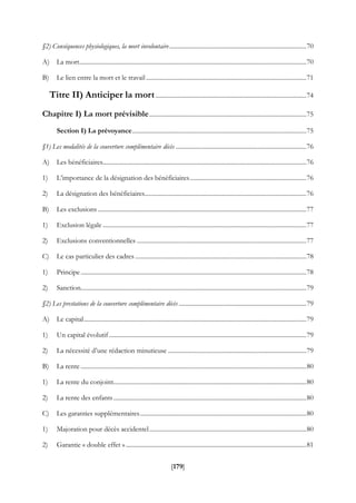 [179]
§2) Conséquences physiologiques, la mort involontaire........................................................................................70
A) La mort..................................................................................................................................................70
B) Le lien entre la mort et le travail .......................................................................................................71
Titre II) Anticiper la mort.................................................................................................74
Chapitre I) La mort prévisible.....................................................................................................75
Section I) La prévoyance................................................................................................................75
§1) Les modalités de la couverture complémentaire décès ....................................................................................76
A) Les bénéficiaires...................................................................................................................................76
1) L’importance de la désignation des bénéficiaires...........................................................................76
2) La désignation des bénéficiaires........................................................................................................76
B) Les exclusions ......................................................................................................................................77
1) Exclusion légale...................................................................................................................................77
2) Exclusions conventionnelles .............................................................................................................77
C) Le cas particulier des cadres ..............................................................................................................78
1) Principe .................................................................................................................................................78
2) Sanction.................................................................................................................................................79
§2) Les prestations de la couverture complémentaire décès ..................................................................................79
A) Le capital...............................................................................................................................................79
1) Un capital évolutif...............................................................................................................................79
2) La nécessité d’une rédaction minutieuse .........................................................................................79
B) La rente .................................................................................................................................................80
1) La rente du conjoint............................................................................................................................80
2) La rente des enfants............................................................................................................................80
C) Les garanties supplémentaires...........................................................................................................80
1) Majoration pour décès accidentel.....................................................................................................80
2) Garantie « double effet » ....................................................................................................................81
 