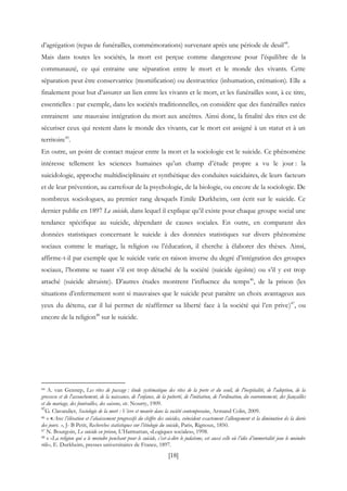[18]
d’agrégation (repas de funérailles, commémorations) survenant après une période de deuil44
.
Mais dans toutes les sociétés, la mort est perçue comme dangereuse pour l’équilibre de la
communauté, ce qui entraine une séparation entre le mort et le monde des vivants. Cette
séparation peut être conservatrice (momification) ou destructrice (inhumation, crémation). Elle a
finalement pour but d’assurer un lien entre les vivants et le mort, et les funérailles sont, à ce titre,
essentielles : par exemple, dans les sociétés traditionnelles, on considère que des funérailles ratées
entrainent une mauvaise intégration du mort aux ancêtres. Ainsi donc, la finalité des rites est de
sécuriser ceux qui restent dans le monde des vivants, car le mort est assigné à un statut et à un
territoire45
.
En outre, un point de contact majeur entre la mort et la sociologie est le suicide. Ce phénomène
intéresse tellement les sciences humaines qu’un champ d’étude propre a vu le jour : la
suicidologie, approche multidisciplinaire et synthétique des conduites suicidaires, de leurs facteurs
et de leur prévention, au carrefour de la psychologie, de la biologie, ou encore de la sociologie. De
nombreux sociologues, au premier rang desquels Emile Durkheim, ont écrit sur le suicide. Ce
dernier publie en 1897 Le suicide, dans lequel il explique qu’il existe pour chaque groupe social une
tendance spécifique au suicide, dépendant de causes sociales. En outre, en comparant des
données statistiques concernant le suicide à des données statistiques sur divers phénomène
sociaux comme le mariage, la religion ou l’éducation, il cherche à élaborer des thèses. Ainsi,
affirme-t-il par exemple que le suicide varie en raison inverse du degré d’intégration des groupes
sociaux, l’homme se tuant s’il est trop détaché de la société (suicide égoïste) ou s’il y est trop
attaché (suicide altruiste). D’autres études montrent l’influence du temps46
, de la prison (les
situations d’enfermement sont si mauvaises que le suicide peut paraître un choix avantageux aux
yeux du détenu, car il lui permet de réaffirmer sa liberté face à la société qui l’en prive)47
, ou
encore de la religion48
sur le suicide.
44 A. van Gennep, Les rites de passage : étude systématique des rites de la porte et du seuil, de l'hospitalité, de l'adoption, de la
grossesse et de l'accouchement, de la naissance, de l'enfance, de la puberté, de l'initiation, de l'ordination, du couronnement, des fiançailles
et du mariage, des funérailles, des saisons, etc. Nourry, 1909.
45
G. Clavandier, Sociologie de la mort : Vivre et mourir dans la société contemporaine, Armand Colin, 2009.
46 « «Avec l’élévation et l’abaissement progressifs du chiffre des suicides, coïncident exactement l’allongement et la diminution de la durée
des jours. », J- B Petit, Recherches statistiques sur l’étiologie du suicide, Paris, Rignoux, 1850.
47 N. Bourgoin, Le suicide en prison, L’Harmattan, «Logiques sociales», 1998.
48 « «La religion qui a le moindre penchant pour le suicide, c’est-à-dire le judaïsme, est aussi celle où l’idée d’immortalité joue le moindre
rôle», E. Durkheim, presses universitaires de France, 1897.
 