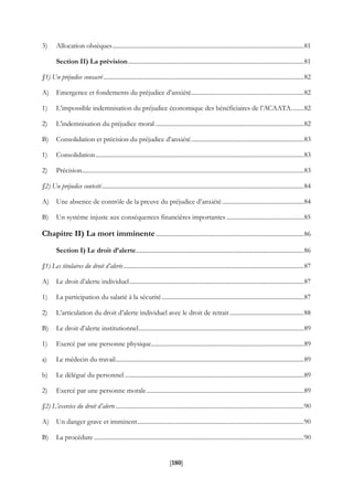 [180]
3) Allocation obsèques............................................................................................................................81
Section II) La prévision..................................................................................................................81
§1) Un préjudice consacré..................................................................................................................................82
A) Emergence et fondements du préjudice d’anxiété.........................................................................82
1) L’impossible indemnisation du préjudice économique des bénéficiaires de l’ACAATA........82
2) L’indemnisation du préjudice moral ................................................................................................82
B) Consolidation et précision du préjudice d’anxiété.........................................................................83
1) Consolidation.......................................................................................................................................83
2) Précision................................................................................................................................................83
§2) Un préjudice contesté...................................................................................................................................84
A) Une absence de contrôle de la preuve du préjudice d’anxiété.....................................................84
B) Un système injuste aux conséquences financières importantes ..................................................85
Chapitre II) La mort imminente................................................................................................86
Section I) Le droit d’alerte.............................................................................................................86
§1) Les titulaires du droit d’alerte.....................................................................................................................87
A) Le droit d’alerte individuel.................................................................................................................87
1) La participation du salarié à la sécurité............................................................................................87
2) L’articulation du droit d’alerte individuel avec le droit de retrait ................................................88
B) Le droit d’alerte institutionnel...........................................................................................................89
1) Exercé par une personne physique...................................................................................................89
a) Le médecin du travail..........................................................................................................................89
b) Le délégué du personnel ....................................................................................................................89
2) Exercé par une personne morale......................................................................................................89
§2) L’exercice du droit d’alerte..........................................................................................................................90
A) Un danger grave et imminent............................................................................................................90
B) La procédure ........................................................................................................................................90
 