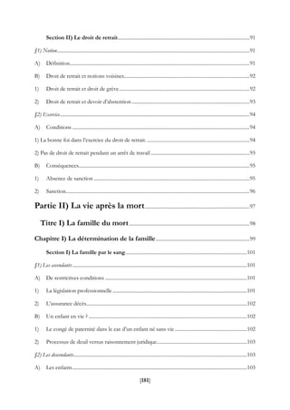 [181]
Section II) Le droit de retrait........................................................................................................91
§1) Notion........................................................................................................................................................91
A) Définition..............................................................................................................................................91
B) Droit de retrait et notions voisines...................................................................................................92
1) Droit de retrait et droit de grève.......................................................................................................92
2) Droit de retrait et devoir d’abstention.............................................................................................93
§2) Exercice......................................................................................................................................................94
A) Conditions ............................................................................................................................................94
1) La bonne foi dans l’exercice du droit de retrait..................................................................................94
2) Pas de droit de retrait pendant un arrêt de travail..............................................................................95
B) Conséquences.......................................................................................................................................95
1) Absence de sanction ...........................................................................................................................95
2) Sanction.................................................................................................................................................96
Partie II) La vie après la mort...................................................................................97
Titre I) La famille du mort...............................................................................................98
Chapitre I) La détermination de la famille..........................................................................99
Section I) La famille par le sang................................................................................................101
§1) Les ascendants..........................................................................................................................................101
A) De restrictives conditions ................................................................................................................101
1) La législation professionnelle ..........................................................................................................101
2) L’assurance décès...............................................................................................................................102
B) Un enfant en vie ? .............................................................................................................................102
1) Le congé de paternité dans le cas d’un enfant né sans vie .........................................................102
2) Processus de deuil versus raisonnement juridique.......................................................................103
§2) Les descendants.........................................................................................................................................103
A) Les enfants..........................................................................................................................................103
 