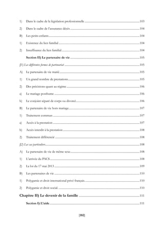 [182]
1) Dans le cadre de la législation professionnelle.............................................................................103
2) Dans le cadre de l’assurance décès.................................................................................................104
B) Les petits enfants...............................................................................................................................104
1) Existence du lien familial .................................................................................................................104
2) Insuffisance du lien familial.............................................................................................................104
Section II) Le partenaire de vie .................................................................................................105
§1) Les différentes formes de partenariat .........................................................................................................105
A) Le partenaire de vie marié................................................................................................................105
1) Un grand nombre de prestations....................................................................................................105
2) Des précisions quant au régime......................................................................................................106
a) Le mariage posthume .......................................................................................................................106
b) Le conjoint séparé de corps ou divorcé.........................................................................................106
B) Le partenaire de vie hors mariage...................................................................................................107
1) Traitement commun .........................................................................................................................107
a) Accès à la prestation .........................................................................................................................107
b) Accès interdit à la prestation ...........................................................................................................108
2) Traitement différencié ......................................................................................................................108
§2) Les cas particuliers....................................................................................................................................108
A) Le partenaire de vie de même sexe.................................................................................................108
1) L’arrivée du PACS .............................................................................................................................108
2) La loi du 17 mai 2013 .......................................................................................................................109
B) Les partenaires de vie .......................................................................................................................110
1) Polygamie et droit international privé français.............................................................................110
2) Polygamie et droit social. .................................................................................................................110
Chapitre II) Le devenir de la famille .....................................................................................111
Section I) L’aide..............................................................................................................................111
 