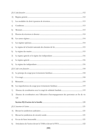 [183]
§1) L’aide financière .......................................................................................................................................112
A) Régime général...................................................................................................................................112
1) Les modalités du droit à pension de réversion.............................................................................113
a) Conditions. .........................................................................................................................................113
b) Montant...............................................................................................................................................113
2) Pension de réversion et absence .....................................................................................................114
B) Les autres régimes.............................................................................................................................114
1) Les régimes spéciaux.........................................................................................................................114
a) Le régime de la Société nationale des chemins de fer.................................................................115
b) Le régime des marins........................................................................................................................115
2) Le régime agricole et le régime des indépendants .......................................................................116
a) Le régime agricole .............................................................................................................................116
b) Le régime des indépendants............................................................................................................116
§2) L’aide extra financière..............................................................................................................................118
A) Le principe du congé pour événements familiaux.......................................................................118
1) Un congé.............................................................................................................................................118
2) Rémunéré............................................................................................................................................119
B) Les imperfections du congé pour évènements familiaux ...........................................................119
1) Absence de coordination avec le congé de solidarité familiale..................................................119
2) Absence de coordination avec l’allocation d’accompagnement des personnes en fin de vie
120
Section II) L’action de la famille...............................................................................................120
§1) L’ouverture de l’action ..............................................................................................................................121
A) Devant les juridictions judiciaires...................................................................................................121
1) Devant les juridictions de sécurité sociale.....................................................................................121
a) En cas de faute inexcusable.............................................................................................................121
b) Articulation de l’action devant le TASS et devant le FIVA........................................................122
 