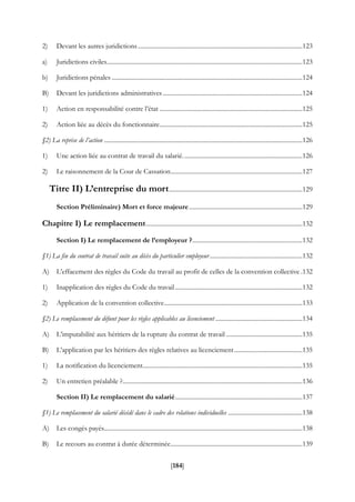 [184]
2) Devant les autres juridictions..........................................................................................................123
a) Juridictions civiles..............................................................................................................................123
b) Juridictions pénales ...........................................................................................................................124
B) Devant les juridictions administratives..........................................................................................124
1) Action en responsabilité contre l’état ............................................................................................125
2) Action liée au décès du fonctionnaire............................................................................................125
§2) La reprise de l’action ................................................................................................................................126
1) Une action liée au contrat de travail du salarié.............................................................................126
2) Le raisonnement de la Cour de Cassation.....................................................................................127
Titre II) L’entreprise du mort......................................................................................129
Section Préliminaire) Mort et force majeure.........................................................................129
Chapitre I) Le remplacement.....................................................................................................132
Section I) Le remplacement de l’employeur ?.......................................................................132
§1) La fin du contrat de travail suite au décès du particulier employeur............................................................132
A) L’effacement des règles du Code du travail au profit de celles de la convention collective .132
1) Inapplication des règles du Code du travail..................................................................................132
2) Application de la convention collective.........................................................................................133
§2) Le remplacement du défunt pour les règles applicables au licenciement ........................................................134
A) L’imputabilité aux héritiers de la rupture du contrat de travail .................................................135
B) L’application par les héritiers des règles relatives au licenciement............................................135
1) La notification du licenciement.......................................................................................................135
2) Un entretien préalable ?....................................................................................................................136
Section II) Le remplacement du salarié..................................................................................137
§1) Le remplacement du salarié décédé dans le cadre des relations individuelles ................................................138
A) Les congés payés................................................................................................................................138
B) Le recours au contrat à durée déterminée.....................................................................................139
 
