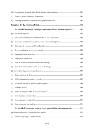 [185]
§2) Le remplacement du salarié décédé dans le cadre des relations collectives.....................................................140
A) Le décès, terme prématuré du mandat ..........................................................................................140
B) Le remplacement du représentant du personnel décédé............................................................140
Chapitre II) La responsabilité....................................................................................................142
Section I) L’autonomie théorique des responsabilités sociales et pénales..................142
§1) Deux notions différentes............................................................................................................................142
A) Une responsabilité à visée indemnitaire : la faute inexcusable ..................................................142
B) Une responsabilité à visée répressive : la responsabilité pénale ................................................143
1) L’étendue de la responsabilité de l’employeur..............................................................................144
a) Personne physique et personne morale.........................................................................................144
b) La délégation de pouvoirs................................................................................................................144
2) La faute de l’employeur....................................................................................................................145
a) Lien de causalité direct entre faute et dommage..........................................................................145
b) Lien de causalité indirect entre faute et dommage ......................................................................146
§2) Une évolution législative et jurisprudentielle ...............................................................................................147
A) L’état antérieur du droit....................................................................................................................147
1) L’identité des fautes civiles et pénales............................................................................................147
2) L’autorité absolue de la chose jugée au pénal...............................................................................148
A) Le Droit positif..................................................................................................................................149
1) La loi du 10 juillet 2000 et ses conséquences ...............................................................................149
a) Conséquences substantielles............................................................................................................149
b) Conséquences procédurales.............................................................................................................149
2) Une autonomie incomplète.............................................................................................................150
Section II) L’autonomie pratique des responsabilités sociales et pénales...................150
§1) Responsabilité en cas d’atteintes physiques mortelles...................................................................................151
A) Atteintes physiques « traditionnelles » ...........................................................................................151
 