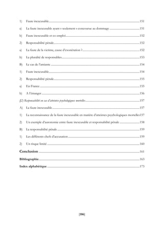 [186]
1) Faute inexcusable...............................................................................................................................151
a) La faute inexcusable ayant « seulement » concourue au dommage ..........................................151
b) Faute inexcusable et co-emploi.......................................................................................................152
2) Responsabilité pénale........................................................................................................................152
a) La faute de la victime, cause d’exonération ?................................................................................152
b) La pluralité de responsables.............................................................................................................153
B) Le cas de l’amiante ............................................................................................................................154
1) Faute inexcusable...............................................................................................................................154
2) Responsabilité pénale........................................................................................................................155
a) En France ...........................................................................................................................................155
b) A l’étranger.........................................................................................................................................156
§2) Responsabilité en cas d’atteintes psychologiques mortelles............................................................................157
A) La faute inexcusable..........................................................................................................................157
1) La reconnaissance de la faute inexcusable en matière d’atteintes psychologiques mortelles157
2) Un exemple d’autonomie entre faute inexcusable et responsabilité pénale ............................158
B) La responsabilité pénale...................................................................................................................159
1) Les différents chefs d’accusation....................................................................................................159
2) Un risque limité .................................................................................................................................160
Conclusion .............................................................................................................................................161
Bibliographie.............................................................................................................................................163
Index alphabétique .................................................................................................................................173
 