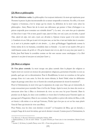 [19]
§3) Mort et philosophie
20- Une définition variée. La philosophie s’est toujours intéressée à la mort qui représente pour
l’homme la preuve la plus incontournable de sa nature temporelle et terrestre. En effet, si la mort
s’oppose à l’existence, c’est le temps qui les réunit. La définition de la mort varie selon les
philosophes. Ainsi, Platon fait de la mort une délivrance qui permet à l’âme d’échapper à sa
prison corporelle pour connaitre son véritable destin49
(« La mort, est-ce autre chose que la séparation
de l’âme d’avec le corps ? On est mort, quand le corps, séparé de l’âme, reste seul, à part, avec lui-même, et quand
l’âme, séparée du corps, reste seule, à part, avec elle-même »). Epicure évacue quant à lui cette notion
(« Familiarise toi avec l’idée que la mort n’est rien pour nous, car tout bien et tout mal résident dans la sensation :
or, la mort est la privation complète de cette dernière… »), alors qu’Heidegger l’appréhende comme la
forme même de la vie humaine, considérée dans sa finitude -« La mort est une manière d’être que la
réalité-humaine assume, dès qu’elle est : Dès qu’un humain vient à la vie, déjà il est assez vieux pour mourir »).
Enfin, Jean Paul Sartre la considère comme un fait sans aucune cause ontologique (« La Mort
représente le sens futur de mon pour-soi actuel pour l’autre »).
§4) Mort et religion
21- Une place centrale. La mort occupe une place centrale dans la plupart des religions et
l’après-mort est souvent un moteur des prescriptions religieuses, permettant d’accéder ou non au
paradis, quel que soit sa dénomination. Pour le Bouddhisme, la mort ne constitue en fait qu’un
passage d’une vie à une autre. Le livre des morts tibétain, le Bardo Thödol, relate les différentes
étapes du passage entre deux vies et fournit des conseils permettant de réussir la transition50
.
Pour le Christianisme, la mort n’est que la séparation du corps avec l’âme qui est immortelle, le
corps ressuscitant pour rejoindre l’âme à la Fin des Temps. Après la mort, les âmes des morts se
retrouvent alors face à Dieu et choisissent de vivre ou non avec lui pour l’éternité. Dans le
premier cas de figure, les âmes sont comblées et vivent dans le bonheur pour l’éternité (après un
passage par le Purgatoire). Dans le cas contraire, l’âme préfère se priver elle-même de Dieu, et elle
est laissée à elle-même et au mal qui l’entoure, l’Enfer (qui n’est pas en soi un lieu mais plutôt
l’état de l’âme qui choisit de vivre sans Dieu).
Pour l'Islam, tous les êtres sont destinés à mourir51
(à l'exception de Dieu, qui est éternel), y
compris l'ange de la mort lui-même, qui sera le dernier à mourir. Comme pour le Christianisme, la
49 G. Durozol, A. Roussel, Dictionnaire de philosophie, Nathan, 2004.
50 Padmasanbhava, Le livre des morts Tibétain - La grande libération par l'écoute dans les états intermédiaires, Buchet-Castel,
2009.
51 Sourate 3, Ali-Imran, La famille d'Imran, verset 185 : « Toute âme goûtera la mort ».
 
