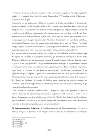[21]
« circonstances de nature à mettre sa vie en danger »53
celui est soumis au régime de l’absence, régi par les
articles 112 et suivants du code civil. La loi du 28 décembre 1977 simplifie le droit de l’absence et
le divise en deux étapes.
La première est une présomption d’absence constatée par le juge des tutelles à la demande des
parties intéressées ou du ministère public si l’on demeure sans nouvelles d’une personne qui
n’apparait plus à son domicile. Suite à cette constatation la personne est présumée toujours en vie,
ce qui emporte plusieurs conséquences : le présumé absent ne peut être privé de ses droits
patrimoniaux, son mariage demeure a priori intact, et le juge des tutelles peut nommer une ou
plusieurs personnes chargées de représenter l’absent ou d’administrer ses bien. Cette période de
présomption d’absence prend fin lorsque disparait le doute sur le sort de l’absent, c’est-à-dire
lorsqu’il reparait ou donne des nouvelles. Ce dernier peut alors demander au juge des tutelles de
mettre fin aux mesures prises pour sa représentation et l’administration de ses biens54
.
Si le présumé absent ne donne toujours pas de signe de vie s’enclenche alors la deuxième étape
du régime de l’absence, la déclaration d’absence, qui renverse la présomption de vie. Cette
déclaration d’absence est un jugement du tribunal de grande instance enfermée dans de strictes
exigences et une large publicité55
. Ce jugement intervient dix ans après le jugement qui a constaté
la présomption d’absence, ou à défaut d’un tel jugement, au bout d’une période de vingt ans au
cours duquel la personne n’a pas donné de signes de vie. La principale caractéristique de ce
jugement est qu’il « emporte, à partir de la transcription, tous les effets que le décès établi de
l’absent aurait eus»56
, ce qui emporte des conséquences patrimoniales (ouverture de la succession
de l’absent) et familiales (le conjoint de l’absent peut contracter un nouveau mariage par
exemple). Cette mort n’est pourtant pas irréversible, l’absent pouvant toujours reparaitre, ce qui
entraine l’annulation du jugement.
Dans certains cas (naufrage, accident aérien…) lorsque le corps d’une personne n’a pas été
retrouvé mais que les circonstances entourant sa disparation sont « de nature à mettre sa vie en
danger », la personne peut être judiciairement déclaré décédée. La date du décès ne devant jamais
être indéterminée, elle est fixée en tenant compte des présomptions tirées des circonstances
entourant la disparition ou, à défaut, au jour de la disparition57
.
24- Les conséquences de la mort. Si Planiol écrivait dans son Traité élémentaire de 1899 que « les
morts ne sont plus des personnes, ils ne sont plus rien », le droit ne se désintéresse pourtant pas
53 C. civ., art. 88 al 1.
54 C. civ., art 118.
55 C. civ., art 123 et 127.
56 C. civ., art 128.
57 C. civ., art 90.
 