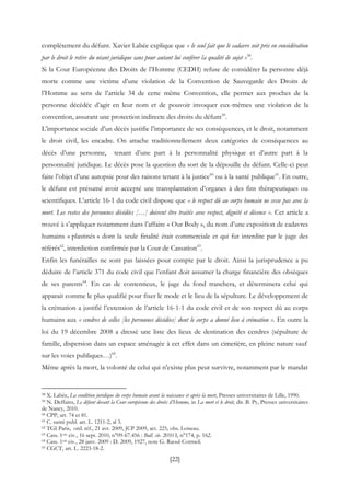 [22]
complètement du défunt. Xavier Labée explique que « le seul fait que le cadavre soit pris en considération
par le droit le retire du néant juridique sans pour autant lui conférer la qualité de sujet »58
.
Si la Cour Européenne des Droits de l’Homme (CEDH) refuse de considérer la personne déjà
morte comme une victime d’une violation de la Convention de Sauvegarde des Droits de
l’Homme au sens de l’article 34 de cette même Convention, elle permet aux proches de la
personne décédée d’agir en leur nom et de pouvoir invoquer eux-mêmes une violation de la
convention, assurant une protection indirecte des droits du défunt59
.
L’importance sociale d’un décès justifie l’importance de ses conséquences, et le droit, notamment
le droit civil, les encadre. On attache traditionnellement deux catégories de conséquences au
décès d’une personne, tenant d’une part à la personnalité physique et d’autre part à la
personnalité juridique. Le décès pose la question du sort de la dépouille du défunt. Celle-ci peut
faire l’objet d’une autopsie pour des raisons tenant à la justice60
ou à la santé publique61
. En outre,
le défunt est présumé avoir accepté une transplantation d’organes à des fins thérapeutiques ou
scientifiques. L’article 16-1 du code civil dispose que « le respect dû au corps humain ne cesse pas avec la
mort. Les restes des personnes décédées […] doivent être traités avec respect, dignité et décence ». Cet article a
trouvé à s’appliquer notamment dans l’affaire « Our Body », du nom d’une exposition de cadavres
humains « plastinés » dont la seule finalité était commerciale et qui fut interdite par le juge des
référés62
, interdiction confirmée par la Cour de Cassation63
.
Enfin les funérailles ne sont pas laissées pour compte par le droit. Ainsi la jurisprudence a pu
déduire de l’article 371 du code civil que l’enfant doit assumer la charge financière des obsèques
de ses parents64
. En cas de contentieux, le juge du fond tranchera, et déterminera celui qui
apparait comme le plus qualifié pour fixer le mode et le lieu de la sépulture. Le développement de
la crémation a justifié l’extension de l’article 16-1-1 du code civil et de son respect dû au corps
humains aux « cendres de celles [les personnes décédées] dont le corps a donné lieu à crémation ». En outre la
loi du 19 décembre 2008 a dressé une liste des lieux de destination des cendres (sépulture de
famille, dispersion dans un espace aménagée à cet effet dans un cimetière, en pleine nature sauf
sur les voies publiques…)65
.
Même après la mort, la volonté de celui qui n'existe plus peut survivre, notamment par le mandat
58 X. Labée, La condition juridique du corps humain avant la naissance et après la mort, Presses universitaires de Lille, 1990.
59 N. Deffains, Le défunt devant la Cour européenne des droits d’Homme, in La mort et le droit, dir. B. Py, Presses universitaires
de Nancy, 2010.
60 CPP, art. 74 et 81.
61 C. santé publ. art. L. 1211-2, al 3.
62 TGI Paris, ord. réf., 21 avr. 2009, JCP 2009, act. 225, obs. Loiseau.
63 Cass. 1ere civ., 16 sept. 2010, n°09-67.456 : Bull. civ. 2010 I, n°174, p. 162.
64 Cass. 1ere civ., 28 janv. 2009 : D. 2009, 1927, note G. Raoul-Cormeil.
65 CGCT, art. L. 2223-18-2.
 
