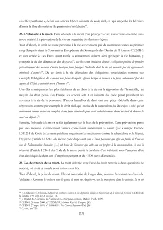 [23]
« à effet posthume », défini aux articles 812 et suivants du code civil, et qui empêche les héritiers
d'avoir la libre disposition du patrimoine héréditaire66
.
25- L’obstacle à la mort. Faire obstacle à la mort c’est protéger la vie, valeur fondamentale dans
notre société. La protection de la vie est organisée de plusieurs façons.
Tout d’abord, le droit de toute personne à la vie est consacré par de nombreux textes au premier
rang desquels vient la Convention Européenne de Sauvegarde des Droits de l’Homme (CESDH)
et son article 2. Les Etats ayant ratifié la convention doivent ainsi protéger la vie humaine, y
compris la vie des détenus et des disparus67
, car ils sont titulaires d’une « obligation positive de prendre
préventivement des mesures d’ordre pratique pour protéger l’individu dont la vie est menacée par les agissements
criminels d’autrui »68
. De ce droit à la vie découlent des obligations procédurales comme par
exemple l’obligation de « mener une forme d’enquête efficace lorsque le recours à la force, notamment par des
agents de l’Etat, a entrainé mort d’homme »69
.
Une des conséquences les plus évidentes de ce droit à la vie est la répression de l’homicide, au
moyen du droit pénal. En France, les articles 221-1 et suivants du code pénal prohibent les
atteintes à la vie de la personne. D’autres branches du droit ont une place résiduelle dans cette
répression, comme par exemple le droit civil, qui exclue de la succession du De cujus « celui qui est
condamnée comme auteur ou complice, à une peine criminelle pour avoir volontairement donné ou tenté de donner la
mort au défunt »70
.
Ensuite, l’obstacle à la mort se fait également par le biais de la prévention. Cette prévention passe
par des mesures extrêmement variées concernant notamment la santé (par exemple l’article
L3112-1 du Code de la santé publique organisant la vaccination contre la tuberculose et la lèpre),
l’hygiène (l’article L1321-1 du même code disposant que « Toute personne qui offre au public de l'eau en
vue de l'alimentation humaine […] est tenue de s'assurer que cette eau est propre à la consommation. ») ou la
sécurité (l’article L234-1 du Code de la route punit la conduite d’un véhicule sous l’emprise d’un
état alcoolique de deux ans d'emprisonnement et de 4 500 euros d'amende).
26- La délivrance de la mort. La mort délivrée avec l’aval du droit renvoie à deux questions de
société, où droit et morale sont intimement liés.
Tout d’abord, la peine de mort. Elle est contestée de longue date, comme l’attestent ces écrits de
Voltaire « Rarement les voleurs sont-ils punis de mort en Angleterre ; on les transporte dans les colonies. Il en est
66 F. Dekeuwer-Defossez, Rapport de synthèse : existe-t-il une définition unique et transversale de la notion de personne ?, Droit de
la famille n°9, sept 2012, dossier 11.
67 J. Pradel, G. Corstens, G. Vermeulen, Droit pénal européen, Dalloz, 3e éd., 2009.
68 CEDH, 28 mars 2000, n° 22535/93, Mahmut Kaya c/ Turquie, §85.
69 CEDH, 27 sept. 1995, n° 18984/91, Mc Cann c/Royaume-Uni, §161.
70 C. civ., art 726.
 