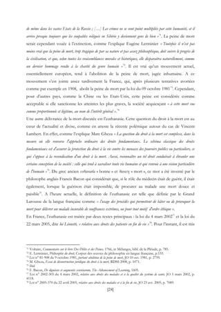 [24]
de même dans les vastes Etats de la Russie ; […] Les crimes ne se sont point multipliés par cette humanité, et il
arrive presque toujours que les coupables relégués en Sibérie y deviennent gens de bien »71
. La peine de mort
serait cependant vouée à l’extinction, comme l’explique Eugène Lerminier « Toutefois il n’est pas
moins vrai que la peine de mort, trop tragique de par sa nature et pas assez philosophique, doit suivre le progrès de
la civilisation, et que, selon toutes les vraisemblances morales et historiques, elle disparaitra naturellement, comme
un dernier hommage rendu à la charité du genre humain »72
. Il est vrai qu’un mouvement actuel,
essentiellement européen, tend à l’abolition de la peine de mort, jugée inhumaine. A ce
mouvement s’est jointe assez tardivement la France, qui, après plusieurs tentatives avortées
comme par exemple en 1908, abolit la peine de mort par la loi du 09 octobre 198173
. Cependant,
pour d’autres pays, comme la Chine ou les Etats-Unis, cette peine est considérée comme
acceptable si elle sanctionne les atteintes les plus graves, la société acquiesçant « à cette mort vue
comme proportionnée et légitime, au nom de l’intérêt général ».74
Une autre délivrance de la mort discutée est l’euthanasie. Cette question du droit à la mort est au
cœur de l’actualité et divise, comme en atteste la récente polémique autour du cas de Vincent
Lambert. En effet, comme l’explique Marc Gheza « La question du droit à la mort est complexe, dans la
mesure où elle renverse l'approche ordinaire des droits fondamentaux. Le schéma classique des droits
fondamentaux est d'assurer la protection du droit à la vie contre les menaces des pouvoirs publics ou particuliers, ce
qui s'oppose à la revendication d'un droit à la mort. Aussi, reconnaître un tel droit conduirait à ébranler une
certaine conception de la société : celle qui tend à sacraliser toute vie humaine et qui renvoie à une vision particulière
de l'humain »75
. Du grec ancien ευθανασία « bonne » et θανατη « mort », ce mot a été inventé par le
philosophe anglais Francis Bacon qui considérait que, si le rôle du médecin était de guérir, il était
également, lorsque la guérison était impossible, de procurer au malade une mort douce et
paisible76
. A l’heure actuelle, le définition de l’euthanasie est telle que définie par le Grand
Larousse de la langue française comme « l’usage des procédés qui permettent de hâter ou de provoquer la
mort pour délivrer un malade incurable de souffrances extrêmes, ou pour tout motif d'ordre éthique ».
En France, l’euthanasie est traitée par deux textes principaux : la loi du 4 mars 200277
et la loi du
22 mars 2005, dite loi Léonetti, « relative aux droits des patients en fin de vie »78
. Pour l’instant, il est mis
71 Voltaire, Commentaire sur le livre Des Délits et des Peines, 1766, in Mélanges, bibl. de la Pléiade, p. 785.
72 E. Lerminier, Philosophie du droit, Corpus des œuvres de philosophie en langue française, p.155.
73 Loi n° 81-908 du 9 octobre 1981, portant abolition de la peine de mort, JO 10 oct. 1981, p. 2759.
74 M. Gheza, Essai de déconstruction juridique du droit à la mort, RDSS 2008, p. 1071.
75 Ibid.
76 F. Bacon, De dignitate et augmentis scientiarum, The Advancement of Learning, 1605.
77 Loi n° 2002-303 du 4 mars 2002, relative aux droits des malades et à la qualité du système de santé, JO 5 mars 2002, p.
4118.
78 Loi n° 2005-370 du 22 avril 2005, relative aux droits des malades et à la fin de vie, JO 23 avr. 2005, p. 7089.
 