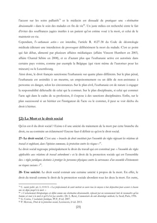 [25]
l’accent sur les soins palliatifs79
et le médecin est dissuadé de pratiquer une « obstination
déraisonnable » dans le soin des malades en fin de vie80
. Un juste milieu est recherché entre le fait
d'éviter des souffrances jugées inutiles à un patient qu'on estime voué à la mort, et celui de le
maintenir en vie.
Cependant, l'« euthanasie active » est interdite, l’article R. 4127-38 du Code de déontologie
médicale édictant une interdiction de provoquer délibérément la mort du malade. C’est ce point
qui fait débat, alimenté par plusieurs affaires médiatiques (affaire Vincent Humbert en 2003,
affaire Chantal Sébire en 2008), et ce d’autant plus que l’euthanasie active est autorisée dans
certains pays voisins, comme par exemple la Belgique (qui vient même de l’autoriser pour les
mineurs) ou le Luxembourg.
Ainsi donc, le droit français sanctionne l’euthanasie sur quatre plans différents. Sur le plan pénal,
l’euthanasie est assimilée à un meurtre, un empoisonnement ou un délit de non-assistance à
personne en danger, selon les circonstances. Sur le plan civil, l’euthanasie est de nature à engager
la responsabilité délictuelle de celui qui la commet. Sur le plan disciplinaire, si celui qui commet
l’acte agit dans le cadre de sa profession, il s’expose à des sanctions disciplinaires. Enfin, sur le
plan successoral si un héritier est l'instigateur de l'acte ou le commet, il peut se voir déchu du
droit à hériter.
§2) La Mort et le droit social
Qu’en est-il du droit social ? Existe-t-il une unicité du traitement de la mort par cette branche du
droit, ou au contraire un éclatement? Encore faut-il définir ce qu’est le droit social.
27- Le droit social. C’est une « branche du droit constituée par l’ensemble des règles régissant les relations de
travail et englobant, dans l’opinion commune, la protection contre les risques »81
.
Le droit social regroupe principalement le droit du travail qui est constitué par « l’ensemble des règles
applicables aux relations de travail subordonné » et le droit de la protection sociale qui est l’ensemble
des « règles juridiques destinées à protéger les personnes physiques contre la survenance d’un ensemble d’événements
ou risques sociaux »82
.
28- Une unicité. Le droit social connait une certaine unicité à propos de la mort. En effet, le
droit du travail comme le droit de la protection sociale abordent tous les deux la mort. En outre,
79 C. santé publ. art. L.1110-5: « Les professionnels de santé mettent en œuvre tous les moyens à leur disposition pour assurer à chacun
une vie digne jusqu'à la mort. »
80 « L'acharnement thérapeutique est défini comme une obstination déraisonnable, refusant par un raisonnement buté de reconnaître qu'un
homme est voué à la mort et qu'il n'est pas curable». Dr. L. René, Commentaire du code déontologie médicale, Le Seuil, Paris, 1996.
81 G. Cornu, Vocabulaire Juridique, PUF, 8e éd. 2007.
82 P. Morvan, Droit de la protection sociale, Lexisnexis, 6e éd. 2013.
 
