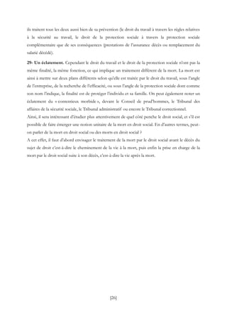 [26]
ils traitent tous les deux aussi bien de sa prévention (le droit du travail à travers les règles relatives
à la sécurité au travail, le droit de la protection sociale à travers la protection sociale
complémentaire que de ses conséquences (prestations de l’assurance décès ou remplacement du
salarié décédé).
29- Un éclatement. Cependant le droit du travail et le droit de la protection sociale n’ont pas la
même finalité, la même fonction, ce qui implique un traitement différent de la mort. La mort est
ainsi à mettre sur deux plans différents selon qu’elle est traitée par le droit du travail, sous l’angle
de l’entreprise, de la recherche de l’efficacité, ou sous l’angle de la protection sociale dont comme
son nom l’indique, la finalité est de protéger l’individu et sa famille. On peut également noter un
éclatement du « contentieux morbide », devant le Conseil de prud’hommes, le Tribunal des
affaires de la sécurité sociale, le Tribunal administratif ou encore le Tribunal correctionnel.
Ainsi, il sera intéressant d’étudier plus attentivement de quel côté penche le droit social, et s’il est
possible de faire émerger une notion unitaire de la mort en droit social. En d’autres termes, peut-
on parler de la mort en droit social ou des morts en droit social ?
A cet effet, il faut d’abord envisager le traitement de la mort par le droit social avant le décès du
sujet de droit c’est-à-dire le cheminement de la vie à la mort, puis enfin la prise en charge de la
mort par le droit social suite à son décès, c’est-à-dire la vie après la mort.
 