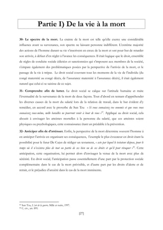 [27]
Partie I) De la vie à la mort
30- Le spectre de la mort. La crainte de la mort est telle qu’elle exerce une considérable
influence avant sa survenance, son spectre ne laissant personne indifférent. L’extrême majorité
des actions de l’homme durant sa vie s’inscrivent en creux de la mort et ont pour but de retarder
son arrivée, à défaut d’en régler à l’avance les conséquences. Il était logique que le droit, ensemble
de règles de conduite sociale édictées et sanctionnées qui s’imposent aux membres de la société,
s’empare également des problématiques posées par la perspective de l’arrivée de la mort, et le
passage de la vie à trépas. Le droit social couvrant tous les moments de la vie de l’individu (du
congé maternité au congé décès, de l’assurance maternité à l’assurance décès), il était également
naturel que celui-ci se saisisse de ce sujet.
31- Comprendre afin de lutter. Le droit social se calque sur l’attitude humaine et traite
l’éventualité de la survenance de la mort de deux façons. Tout d’abord en tentant d’appréhender
les diverses causes de la mort du salarié lors de la relation de travail, dans le but évident d’y
remédier, en accord avec le proverbe de Sun Tzu « Si vous connaissez vos ennemis et que vous vous
connaissez vous-même, mille batailles ne pourront venir à bout de vous »83
. Appliqué au droit social, cela
aboutit à envisager les atteintes mortelles à la personne du salarié, que ces atteintes soient
physiques ou psychologiques, cette connaissance étant un préalable à la prévention.
32- Anticiper afin de d’atténuer. Enfin, la perspective de la mort détermine souvent l’homme à
en anticiper l’arrivée en organisant ses conséquences, l’exemple le plus évocateur en droit étant la
possibilité pour le futur De Cujus de rédiger un testament, « acte par lequel le testateur dispose, pour le
temps où il n’existera plus de tout ou partie de ses bien ou de ses droits et qu’il peut révoquer »84
. Cette
anticipation, cette organisation, lui permet alors d’envisager la venue de la mort avec plus de
sérénité. En droit social, l’anticipation passe essentiellement d’une part par la protection sociale
complémentaire dans le cas de la mort prévisible, et d’autre part par les droits d’alerte et de
retrait, et le préjudice d’anxiété dans le cas de la mort imminente.
83 Sun Tzu, L’art de la guerre, Mille et nuits, 1997.
84 C. civ., art. 895.
 
