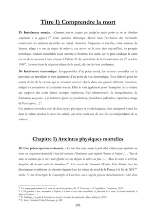[28]
Titre I) Comprendre la mort
33- Intolérance morale. « Comment peut-on accepter que quelqu’un puisse perdre sa vie en cherchant
simplement à la gagner ? »85
Cette question rhétorique illustre bien l’évolution des mentalités
concernant les atteintes mortelles au travail. Autrefois fréquentes et tolérées, voire admises (le
fameux adage « ce sont les risques du métier »), ces morts ne le sont plus aujourd'hui, les progrès
techniques rendant intolérable toute atteinte à l’homme. En outre, sur le plan juridique la santé
est un droit reconnu à tout citoyen à l’alinéa 11 du préambule de la Constitution du 27 octobre
194686
. La mort étant la négation ultime de la santé, elle est dès lors combattue.
34- Intolérance économique. Insupportables d’un point moral, les atteintes mortelles sur la
personne du travailleur le sont également d’un point de vue économique. Tout d’abord pour les
ayants droits de la victime qui se trouvent souvent placés dans une grande difficulté financière,
malgré les prestations de la sécurité sociale. Elles le sont également pour l’entreprise de la victime
qui supporte des coûts directs (compte employeur, frais administratifs, de réorganisation, de
formation au poste…) et indirects (perte de production, procédures judiciaires, expertises, image
de l’entreprise…)87
.
Ces atteintes mortelles sont de deux types, physiques et psychologiques, mais atteignent toutes les
deux le même résultat, la mort du salarié, que cette mort soit de son fait ou indépendante de sa
volonté.
Chapitre I) Atteintes physiques mortelles
35- Une préoccupation croissante. « Et tout d’un coup, comme le petit allait s’élancer pour rejoindre son
train, un craquement formidable s’était fait entendre, l’éboulement avait englouti l’homme et l’enfant […] Tout de
suite, on constata que le toit s’était effondré sur une dizaine de mètres au plus […] Mais les cœurs se serrèrent,
lorsqu’un râle de mort sortit des décombres »88
. Cet extrait de Germinal d’Emile Zola illustre bien les
désastreuses conditions de sécurité régnant dans les mines du nord de la France à la fin du XIXème
siècle. A titre d’exemple, la Catastrophe de Courrières –un coup de grisou immédiatement suivi d’un
85 Les risques professionnels et la santé au travail en questions, dir. P. Coursier et S. Leplaideur, Lexisnexis, 2013.
86 « Elle garantit à tous, notamment à l'enfant, à la mère et aux vieux travailleurs, la protection de la santé, la sécurité matérielle, le
repos et les loisirs… »
87 B. Péribère, Le guide de la sécurité au travail : les outils du responsable, Afnor éditions, 2013.
88 E. Zola, Germinal, Folio Classique, p. 242.
 