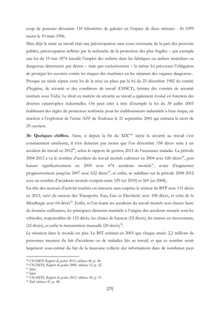 [29]
coup de poussier dévastant 110 kilomètres de galeries en l’espace de deux minutes - fit 1099
morts le 10 mars 1906.
Mais déjà la santé au travail était une préoccupation sans cesse croissante de la part des pouvoirs
publics, préoccupation reflétée par la recherche de la protection des plus fragiles – par exemple
une loi du 19 mai 1874 interdit l’emploi des enfants dans les fabriques ou ateliers insalubres ou
dangereux déterminés par décret – mais pas exclusivement – la même loi prévoyant l’obligation
de protéger les ouvriers contre les risques des machines en les séparant des organes dangereux-.
Presque un siècle sépare cette loi de la mise en place par la loi du 23 décembre 1982 du comité
d’hygiène, de sécurité et des conditions de travail (CHSCT), héritier des comités de sécurité
institués sous Vichy. Le droit en matière de sécurité au travail a également évolué en fonction des
diverses catastrophes industrielles. On peut citer à titre d’exemple la loi du 30 juillet 2003
établissant des règles de protection renforcée pour les établissements industriels à haut risque, en
réaction à l’explosion de l’usine AZF de Toulouse le 21 septembre 2001 qui entraina la mort de
29 ouvriers.
36- Quelques chiffres. Ainsi, si depuis la fin du XIXème
siècle la sécurité au travail s’est
constamment améliorée, il n’en demeure pas moins que l’on dénombre 558 décès suite à un
accident du travail en 201289
, selon le rapport de gestion 2012 de l’assurance maladie. La période
2004-2012 a vu le nombre d’accident du travail mortels culminer en 2004 avec 626 décès90
, puis
baisser significativement en 2005 avec 474 accidents mortels91
, avant d’augmenter
progressivement jusqu’en 2007 avec 622 décès92
, et enfin, se stabiliser sur la période 2008-2012
avec un nombre d’accidents mortels compris entre 529 (en 2010) et 569 (en 2008).
En tête des secteurs d’activité touchés on retrouve sans surprise le secteur du BTP avec 131 décès
en 2012, suivi du secteur des Transports, Eau, Gaz et Electricité avec 108 décès, et celui de la
Métallurgie avec 64 décès93
. Enfin, si l’on écarte les accidents du travail mortels non classés faute
de données suffisantes, les principaux éléments matériels à l’origine des accidents mortels sont les
véhicules, responsables de 132 décès, les chutes de hauteur (52 décès), les masses en mouvement,
(32 décès), et enfin la manutention manuelle (20 décès)94
.
La situation dans le monde est pire. Le BIT estimait en 2005 que chaque année 2,2 millions de
personnes meurent du fait d'accidents ou de maladies liés au travail, et que ce nombre serait
largement sous-estimé du fait de la mauvaise collecte des informations dans de nombreux pays
89 CNAMTS Rapport de gestion 2012, tableau 40, p. 46.
90 CNAMTS, Rapport de gestion 2008, tableau 12, p. 22.
91 Idem.
92 Idem.
93 CNAMTS, Rapport de gestion 2012, tableau 44, p. 51.
94 Ibid, tableau 41, p. 48.
 