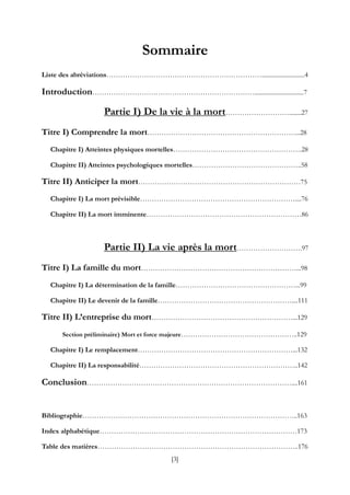 [3]
Sommaire
Liste des abréviations…………………………………………………………............................4
Introduction……………………………………………………………................................7
Partie I) De la vie à la mort………………………........27
Titre I) Comprendre la mort………………………………………………………...28
Chapitre I) Atteintes physiques mortelles……………………………………………….28
Chapitre II) Atteintes psychologiques mortelles………………………………………..58
Titre II) Anticiper la mort……………………………………………………………75
Chapitre I) La mort prévisible…………………………………………………………....76
Chapitre II) La mort imminente…………………………………………………………86
Partie II) La vie après la mort……………………….97
Titre I) La famille du mort…………………………………………………………...98
Chapitre I) La détermination de la famille……………………………………………...99
Chapitre II) Le devenir de la famille…………………………………………………....111
Titre II) L’entreprise du mort……………………………………………………...129
Section préliminaire) Mort et force majeure…………………………………………..129
Chapitre I) Le remplacement…………………………………………………………...132
Chapitre II) La responsabilité…………………………………………………………..142
Conclusion……………………………………………………………………………....161
Bibliographie………………………………………………………………………………..163
Index alphabétique…………………………………………………………………………173
Table des matières…………………………………………………………………………..176
 