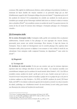[31]
commune. Elle englobe les établissements distincts, unités techniques de production, localisées et
réunissant de façon durable des moyens matériels et un personnel dirigé par un chef
d’établissement auquel le chef d’entreprise délègue des pouvoirs limités104
. Cependant qu’en est-il
des accidents de mission ? Si la jurisprudence les assimile aux accidents du travail, peut-on
considérer par exemple qu’une hémorragie cérébrale fatale dont est victime le salarié en mission
dans sa chambre d’hôtel105
soit considérée comme un accident de travail ? La question renvoie à la
notion de lieu de travail. Il convient donc distinguer « l’entreprise physique » de « l’entreprise
virtuelle ».
§1) L’entreprise réelle
38- La notion d’entreprise réelle. L’entreprise réelle, qu’elle soit constituée d’un ou plusieurs
établissements, s’entend comme le lieu physique où sont regroupés des moyens (locaux,
personnels) pour assurer une activité économique. Pour résumer, il s’agit des locaux de
l’entreprise. Ainsi, le salarié est théoriquement sous le contrôle physique d’un supérieur dans
l’entreprise réelle, celui-ci pouvant se déplacer à tout moment et venir vérifier le travail de son
subordonné. Cette entreprise réelle comprend l’enceinte, les dépendances106
mais exclut les
abords107
.
A) Diagnostic
1) Un risque réel
39- Accidents de travail mortels. Il n’est pas une semaine sans que les journaux régionaux
reportent dans leur rubrique faits-divers la mort d’un salarié. Ces situations mortelles sont
essentiellement marquées par les accidents de travail mortels. Selon l’article L. 411-1 du CSS est
considéré comme accident du travail « qu’elle qu’en soit la cause, l’accident survenu par le fait ou à
l’occasion du travail à toute personne salariée ou travaillant, à quelque titre ou en quelque lieu que ce soit, pour un
ou plusieurs employeurs ou chefs d’entreprise ». En 2012, sur 640 891 accidents du travail, 558 furent
fatals, soit 0,087%. Ces drames soulèvent la question de la sécurité au travail. A ce titre, le meurtre
du salarié, symbolique car « doublement mortel » (la mort donnée, la mort subie), peut fournir
une illustration des critères de l’accident de travail mortel.
104 G. Cornu, Vocabulaire juridique, Presses universitaires de France, 8e ed., 2007.
105 Cass. soc., 19 juill. 2001 : JurisData n° 2001-010719 ; Bull. civ. 2001, V, n° 285.
106 Cass. ass. plen., 3 juill. 1987, n° 86-14.914.
107 P-H. Mousseron, Le lieu de travail, territoire de l’entreprise, Dr. soc. 2007, p. 1110.
 