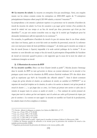 [32]
40- Le meurtre du salarié. Le meurtre en entreprise n’est pas anecdotique. Ainsi, une enquête
menée sur les crimes commis contre les entreprises en 2008-2009 auprès de 73 entreprises
principalement françaises allant jusqu’à 265 000 salariés, a recensé 5 meurtres108
.
La jurisprudence a été amenée à plusieurs reprises à se prononcer sur le caractère d’accident du
travail du meurtre du salarié. La Cour de cassation a pu juger qu’est victime d’un accident du
travail le salarié tué aux temps et au lieu de travail par deux personnes qui n’ont pu être
identifiées109
, ou par son ancien concubin venu au siège de la société qui l’employait pour lui
demander (initialement ndlr) de reprendre la vie commune110
.
En revanche, la qualification d’accident du travail n’a pas été retenue dans le cas d’une salariée
tuée dans son bureau, après en avoir fait sortir un membre du personnel, avant de s’y enfermer
avec son mari pour traiter de leurs problèmes conjugaux111
, de même que le meurtre aux temps et
lieu de travail (locaux à Ajaccio) imputable à la seule activité politique de la victime112
. Si ces
meurtres se sont déroulés aux temps et lieu de travail, la présomption d’imputabilité de l’accident
de travail est renversée quand la preuve a été rapportée que la cause de la mort du salarié est
totalement étrangère au travail.
2) L’illustration du secteur du BTP
41- La sécurité sacrifiée. Dans son livre Chantier interdit au public113
, Nicolas Jounin s’immerge
dans le monde du BTP en tant qu’ouvrier et dresse un constat alarmant sur la sécurité et les
pratiques ayant cours sur les chantiers du BTP, secteur d’activité totalisant 23% des décès alors
qu’il ne représente que 8,6% de l’ensemble des effectifs salariés114
. Ainsi il décrit comment
« chaque fois qu’une direction de chantier, un coordinateur de sécurité, un contrôleur de l’OPPBTP115
ou un
inspecteur du travail fait irruption sur les chantiers, les cadres et les ouvriers ne donnent à voir qu’une parodie de
travail de chantier […] ce qui frappe dans ces scènes, c’est l’union qui prévaut entre ouvriers et cadres dans la
tentative de masquer toutes les carences en matière de sécurité. […] Non seulement des ouvriers prennent des
risques pour tenir les cadences qui leur sont imposées, mais ils cachent aux cadres qu’ils prennent des risques, par
peur de sanctions ». Le constat est sans appel : la sécurité est sacrifiée sur l’autel de la productivité,
les salariés étant à la fois complices et victimes.
108 S. Nicolet, Affronter la délinquance en entreprise, Les Cahiers du DRH 2011, n° 177.
109 Cass. soc., 15 juin 1995, n° 93-20.688.
110 Cass. soc., 10 juin 1987, n° 85-16.868.
111 Cass. soc., 23 janv. 1985, n° 83-15.263
112 Cass. soc., 1er juill. 1999, n° 97-18.990.
113 N. Jounin, Chantier interdit au public : enquête parmi les travailleurs du batiment, Editions La Découverte, 2008.
114 Chiffres de l’Institut national de recherche et de sécurité pour la prévention des accidents du travail et des
maladies professionnelles (INRS).
115 Organisme professionnel de prévention du bâtiment et des travaux publics, ndlr.
 