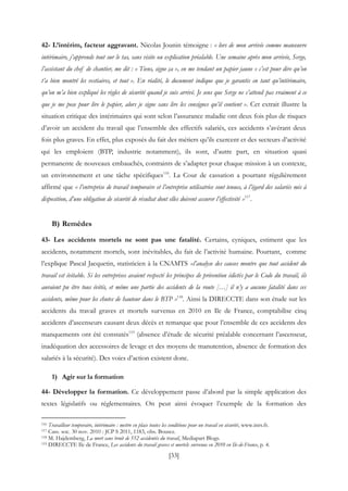 [33]
42- L’intérim, facteur aggravant. Nicolas Jounin témoigne : « lors de mon arrivée comme manœuvre
intérimaire, j’apprends tout sur le tas, sans visite ou explication préalable. Une semaine après mon arrivée, Serge,
l’assistant du chef de chantier, me dit : « Tiens, signe ça », en me tendant un papier jaune « c’est pour dire qu’on
t’a bien montré les vestiaires, et tout ». En réalité, le document indique que je garantis en tant qu’intérimaire,
qu’on m’a bien expliqué les règles de sécurité quand je suis arrivé. Je sens que Serge ne s’attend pas vraiment à ce
que je me pose pour lire le papier, alors je signe sans lire les consignes qu’il contient ». Cet extrait illustre la
situation critique des intérimaires qui sont selon l’assurance maladie ont deux fois plus de risques
d’avoir un accident du travail que l’ensemble des effectifs salariés, ces accidents s’avérant deux
fois plus graves. En effet, plus exposés du fait des métiers qu’ils exercent et des secteurs d’activité
qui les emploient (BTP, industrie notamment), ils sont, d’autre part, en situation quasi
permanente de nouveaux embauchés, contraints de s’adapter pour chaque mission à un contexte,
un environnement et une tâche spécifiques116
. La Cour de cassation a pourtant régulièrement
affirmé que « l’entreprise de travail temporaire et l’entreprise utilisatrice sont tenues, à l’égard des salariés mis à
disposition, d’une obligation de sécurité de résultat dont elles doivent assurer l’effectivité »117
.
B) Remèdes
43- Les accidents mortels ne sont pas une fatalité. Certains, cyniques, estiment que les
accidents, notamment mortels, sont inévitables, du fait de l’activité humaine. Pourtant, comme
l’explique Pascal Jacquetin, statisticien à la CNAMTS «l’analyse des causes montre que tout accident du
travail est évitable. Si les entreprises avaient respecté les principes de prévention édictés par le Code du travail, ils
auraient pu être tous évités, et même une partie des accidents de la route […] il n’y a aucune fatalité dans ces
accidents, même pour les chutes de hauteur dans le BTP »118
. Ainsi la DIRECCTE dans son étude sur les
accidents du travail graves et mortels survenus en 2010 en Ile de France, comptabilise cinq
accidents d’ascenseurs causant deux décès et remarque que pour l’ensemble de ces accidents des
manquements ont été constatés119
(absence d’étude de sécurité préalable concernant l’ascenseur,
inadéquation des accessoires de levage et des moyens de manutention, absence de formation des
salariés à la sécurité). Des voies d’action existent donc.
1) Agir sur la formation
44- Développer la formation. Ce développement passe d’abord par la simple application des
textes législatifs ou réglementaires. On peut ainsi évoquer l’exemple de la formation des
116 Travailleur temporaire, intérimaire : mettre en place toutes les conditions pour un travail en sécurité, www.inrs.fr.
117 Cass. soc. 30 nov. 2010 : JCP S 2011, 1183, obs. Bousez.
118 M. Hajdemberg, La mort sans bruit de 552 accidentés du travail, Mediapart Blogs.
119 DIRECCTE Ile de France, Les accidents du travail graves et mortels survenus en 2010 en Ile-de-France, p. 4.
 