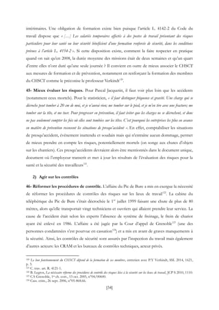 [34]
intérimaires. Une obligation de formation existe bien puisque l’article L. 4142-2 du Code du
travail dispose que « […] Les salariés temporaires affectés à des postes de travail présentant des risques
particuliers pour leur santé ou leur sécurité bénéficient d’une formation renforcée de sécurité, dans les conditions
prévues à l’article L. 4154-2 ». Si cette disposition existe, comment la faire respecter en pratique
quand on sait qu’en 2008, la durée moyenne des missions était de deux semaines et qu’un quart
d’entre elles n’ont duré qu’une seule journée ? Il convient en outre de mieux associer le CHSCT
aux mesures de formation et de prévention, notamment en renforçant la formation des membres
du CHSCT comme le préconise le professeur Verkindt120
.
45- Mieux évaluer les risques. Pour Pascal Jacquetin, il faut voir plus loin que les accidents
(notamment ceux mortels). Pour le statisticien, « il faut distinguer fréquence et gravité. Une charge qui se
décroche peut tomber à 20 cm de moi, et je n’aurai rien; me tomber sur le pied, et je m’en tire avec une fracture; me
tomber sur la tête, et me tuer. Pour progresser en prévention, il faut éviter que les charges ne se décrochent, et donc
ne pas seulement compter les fois où elles sont tombées sur les têtes. C’est pourquoi les entreprises les plus en avance
en matière de prévention recensent les situations de presqu’accident ». En effet, comptabiliser les situations
de presqu’accident, événement inattendu et soudain mais qui n’entraîne aucun dommage, permet
de mieux prendre en compte les risques, potentiellement mortels (on songe aux chutes d’objets
sur les chantiers). Ces presqu’accidents devraient alors être mentionnés dans le document unique,
document où l’employeur transcrit et met à jour les résultats de l’évaluation des risques pour la
santé et la sécurité des travailleurs121
.
2) Agir sur les contrôles
46- Réformer les procédures de contrôle. L’affaire du Pic de Bure a mis en exergue la nécessité
de réformer les procédures de contrôles des risques sur les lieux de travail122
. La cabine du
téléphérique du Pic de Bure s’était décrochée le 1er
juillet 1999 faisant une chute de plus de 80
mètres, alors qu’elle transportait vingt techniciens et ouvriers qui allaient prendre leur service. La
cause de l’accident était selon les experts l’absence de système de freinage, le frein de chariot
ayant été enlevé en 1986. L’affaire a été jugée par la Cour d’appel de Grenoble123
(une des
personnes condamnées s’est pourvue en cassation124
) et a mis en avant de graves manquements à
la sécurité. Ainsi, les contrôles de sécurité sont assurés par l’inspection du travail mais également
d’autres acteurs: les CRAM et les bureaux de contrôles techniques, acteur privés.
120 Le bon fonctionnement du CHSCT dépend de la formation de ses membres, entretien avec P.Y Verkindt, SSL 2014, 1621,
p. 3.
121 C. trav. art. R. 4121-1.
122 B. Legros, La nécéssaire réforme des procédures de contrôle des risques liées à la sécurité sur les lieux de travail, JCP S 2010, 1110.
123 CA Grenoble, 1re ch. corr., 13 oct. 2005, n°04/00600.
124 Cass. crim., 26 sept. 2006, n°05-868.66.
 