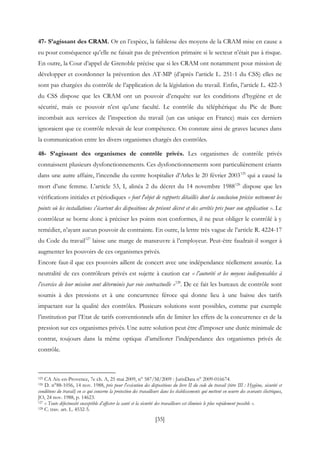 [35]
47- S’agissant des CRAM. Or en l’espèce, la faiblesse des moyens de la CRAM mise en cause a
eu pour conséquence qu’elle ne faisait pas de prévention primaire si le secteur n’était pas à risque.
En outre, la Cour d’appel de Grenoble précise que si les CRAM ont notamment pour mission de
développer et coordonner la prévention des AT-MP (d’après l’article L. 251-1 du CSS) elles ne
sont pas chargées du contrôle de l’application de la législation du travail. Enfin, l’article L. 422-3
du CSS dispose que les CRAM ont un pouvoir d’enquête sur les conditions d’hygiène et de
sécurité, mais ce pouvoir n’est qu’une faculté. Le contrôle du téléphérique du Pic de Bure
incombait aux services de l’inspection du travail (un cas unique en France) mais ces derniers
ignoraient que ce contrôle relevait de leur compétence. On constate ainsi de graves lacunes dans
la communication entre les divers organismes chargés des contrôles.
48- S’agissant des organismes de contrôle privés. Les organismes de contrôle privés
connaissent plusieurs dysfonctionnements. Ces dysfonctionnements sont particulièrement criants
dans une autre affaire, l’incendie du centre hospitalier d’Arles le 20 février 2003125
qui a causé la
mort d’une femme. L’article 53, I, alinéa 2 du décret du 14 novembre 1988126
dispose que les
vérifications initiales et périodiques « font l'objet de rapports détaillés dont la conclusion précise nettement les
points où les installations s'écartent des dispositions du présent décret et des arrêtés pris pour son application ». Le
contrôleur se borne donc à préciser les points non conformes, il ne peut obliger le contrôlé à y
remédier, n’ayant aucun pouvoir de contrainte. En outre, la lettre très vague de l’article R. 4224-17
du Code du travail127
laisse une marge de manœuvre à l’employeur. Peut-être faudrait-il songer à
augmenter les pouvoirs de ces organismes privés.
Encore faut-il que ces pouvoirs aillent de concert avec une indépendance réellement assurée. La
neutralité de ces contrôleurs privés est sujette à caution car « l’autorité et les moyens indispensables à
l’exercice de leur mission sont déterminés par voie contractuelle »128
. De ce fait les bureaux de contrôle sont
soumis à des pressions et à une concurrence féroce qui donne lieu à une baisse des tarifs
impactant sur la qualité des contrôles. Plusieurs solutions sont possibles, comme par exemple
l’institution par l’Etat de tarifs conventionnels afin de limiter les effets de la concurrence et de la
pression sur ces organismes privés. Une autre solution peut être d’imposer une durée minimale de
contrat, toujours dans la même optique d’améliorer l’indépendance des organismes privés de
contrôle.
125 CA Aix-en-Provence, 7e ch. A, 25 mai 2009, n° 587/M/2009 : JurisData n° 2009-016674.
126 D. n°88-1056, 14 nov. 1988, pris pour l'exécution des dispositions du livre II du code du travail (titre III : Hygiène, sécurité et
conditions du travail) en ce qui concerne la protection des travailleurs dans les établissements qui mettent en oeuvre des courants électriques,
JO, 24 nov. 1988, p. 14623.
127 « Toute défectuosité susceptible d’affecter la santé et la sécurité des travailleurs est éliminée le plus rapidement possible ».
128 C. trav. art. L. 4532-5.
 