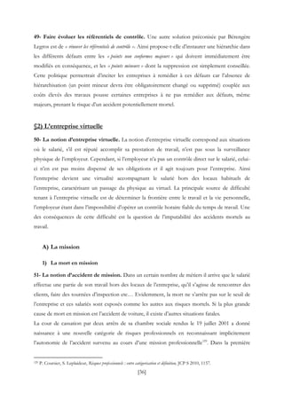 [36]
49- Faire évoluer les référentiels de contrôle. Une autre solution préconisée par Bérengère
Legros est de « rénover les référentiels de contrôle ». Ainsi propose-t-elle d’instaurer une hiérarchie dans
les différents défauts entre les « points non conformes majeurs » qui doivent immédiatement être
modifiés en conséquence, et les « points mineurs » dont la suppression est simplement conseillée.
Cette politique permettrait d’inciter les entreprises à remédier à ces défauts car l’absence de
hiérarchisation (un point mineur devra être obligatoirement changé ou supprimé) couplée aux
coûts élevés des travaux pousse certaines entreprises à ne pas remédier aux défauts, même
majeurs, prenant le risque d’un accident potentiellement mortel.
§2) L’entreprise virtuelle
50- La notion d’entreprise virtuelle. La notion d’entreprise virtuelle correspond aux situations
où le salarié, s’il est réputé accomplir sa prestation de travail, n’est pas sous la surveillance
physique de l’employeur. Cependant, si l’employeur n’a pas un contrôle direct sur le salarié, celui-
ci n’en est pas moins dispensé de ses obligations et il agit toujours pour l’entreprise. Ainsi
l’entreprise devient une virtualité accompagnant le salarié hors des locaux habituels de
l’entreprise, caractérisant un passage du physique au virtuel. La principale source de difficulté
tenant à l’entreprise virtuelle est de déterminer la frontière entre le travail et la vie personnelle,
l’employeur étant dans l’impossibilité d’opérer un contrôle horaire fiable du temps de travail. Une
des conséquences de cette difficulté est la question de l’imputabilité des accidents mortels au
travail.
A) La mission
1) La mort en mission
51- La notion d’accident de mission. Dans un certain nombre de métiers il arrive que le salarié
effectue une partie de son travail hors des locaux de l’entreprise, qu’il s’agisse de rencontrer des
clients, faire des tournées d’inspection etc… Evidemment, la mort ne s’arrête pas sur le seuil de
l’entreprise et ces salariés sont exposés comme les autres aux risques mortels. Si la plus grande
cause de mort en mission est l’accident de voiture, il existe d’autres situations fatales.
La cour de cassation par deux arrêts de sa chambre sociale rendus le 19 juillet 2001 a donné
naissance à une nouvelle catégorie de risques professionnels en reconnaissant implicitement
l’autonomie de l’accident survenu au cours d’une mission professionnelle129
. Dans la première
129 P. Coursier, S. Leplaideur, Risques professionnels : entre catégorisation et définition, JCP S 2010, 1157.
 