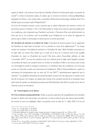 [37]
espèce le salarié a été retrouvé mort dans la chambre d'hôtel où il demeurait après sa journée de
travail130
, et dans la deuxième espèce, le salarié, qui se trouvait en mission à Zizong (République
populaire de Chine), a été victime dans sa chambre d'hôtel d'une hémorragie cérébrale dont il est
décédé quatre jours plus tard à l'hôpital local131
.
La Cour de Cassation énonce à cette occasion que le salarié effectuant une mission a droit à la
protection prévue à l'article L. 411-1 du CSS pendant le temps de la mission qu'il accomplit pour
son employeur, peu important que l'accident survienne à l'occasion d'un acte professionnel ou
d'un acte de la vie courante, sauf la possibilité pour l'employeur ou la caisse de rapporter la
preuve que le salarié a interrompu sa mission pour un motif personnel.
52- Accident de mission et accident de trajet. L'accident de mission quant à lui se rapproche
de l'accident de trajet dans la mesure où il se produit au cours d'un déplacement132
. Le risque
routier est commun à l’accident de mission et à l’accident de trajet. Mais l’accident survenant sur
le trajet aller ou retour d'un salarié qui se rend sur le lieu de sa mission doit-il être qualifié
d'accident de trajet ou d'accident du travail ? Par deux arrêts d’assemblée plénière en date
5 novembre 1992133
, la cour de cassation avait tout d’abord posé la règle selon laquelle constitue
un accident de trajet, tout accident dont est victime le travailleur à l'aller et au retour, entre le lieu
où s'accomplit le travail (y compris la mission) et sa résidence dans des conditions où il n'est pas
encore ou n'est plus soumis aux instructions de l'employeur. Mais la Haute Juridiction a opéré un
revirement de jurisprudence par un arrêt du 12 mai 2003134
, majoritairement approuvé par la
doctrine135
, en qualifiant d'accident du travail l'accident survenu lors du trajet pour se rendre sur le
lieu de la mission. En l’espèce un salarié était victime d’un accident mortel de la circulation alors
qu'il venait de quitter son domicile pour parcourir 600 kilomètres afin d'être le matin sur le site où
il devait exercer ses fonctions.
2) L’interruption ou le détour
53- Une évolution jurisprudentielle. Enfin, se posait la question de la qualification de l’accident
lorsque le salarié avait interrompu son parcours ou fait un détour pour des raisons personnelles.
Là encore la mort est impliquée. Dans un premier arrêt en date du 1er
juillet 2003 la Cour de
130 Cass. soc., 19 juill. 2001, n° 99-20.603.
131 Cass. soc., 19 juill. 2001, n° 99-21.536.
132 K. Roland, Réflexions sur l’accident de trajet, l’accident du travail et l’accident de mission, Dr. soc. 1992, p. 1019.
133 Cass. ass. plén., 5 nov. 1992 : Juris-Data n° 1992-002446, n° 1992-002447 ; Bull. civ. 1992, ass. plén., n° 11 ; Dr.
soc. 1992, p. 1028, concl. Kessous ; JCP G 1993, II, p. 21980, obs. Y. Saint-Jours ; RPDS 1993, p. 58, comm. L.
Milet ; Dr. ouvrier 1993, p. 15, note F. Saramito ; RJS 1993, n° 79, concl. Kessous ; JCP E 1993, I, p. 286, n° 29, obs.
G. Vachet.
134 Cass. 2e civ., 12 mai 2003 : Juris-Data n° 2003-018957 ; JCP E 2003, 1710, obs. G. Vachet ; RJS 2003, n° 1070.
135 V. en ce sens : JCP E 2003, 1710, obs. G. Vachet.
 