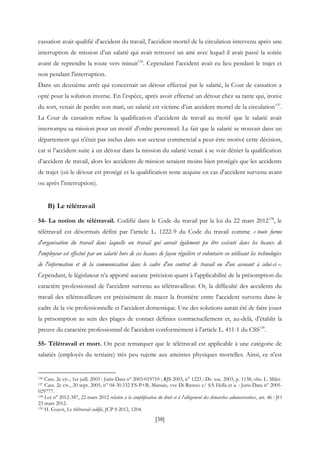 [38]
cassation avait qualifié d'accident du travail, l'accident mortel de la circulation intervenu après une
interruption de mission d’un salarié qui avait retrouvé un ami avec lequel il avait passé la soirée
avant de reprendre la route vers minuit136
. Cependant l'accident avait eu lieu pendant le trajet et
non pendant l'interruption.
Dans un deuxième arrêt qui concernait un détour effectué par le salarié, la Cour de cassation a
opté pour la solution inverse. En l’espèce, après avoir effectué un détour chez sa tante qui, ironie
du sort, venait de perdre son mari, un salarié est victime d’un accident mortel de la circulation137
.
La Cour de cassation refuse la qualification d’accident de travail au motif que le salarié avait
interrompu sa mission pour un motif d'ordre personnel. Le fait que le salarié se trouvait dans un
département qui n'était pas inclus dans son secteur commercial a peut-être motivé cette décision,
car si l’accident suite à un détour dans la mission du salarié venait à se voir dénier la qualification
d’accident de travail, alors les accidents de mission seraient moins bien protégés que les accidents
de trajet (où le détour est protégé et la qualification reste acquise en cas d'accident survenu avant
ou après l'interruption).
B) Le télétravail
54- La notion de télétravail. Codifié dans le Code du travail par la loi du 22 mars 2012138
, le
télétravail est désormais défini par l’article L. 1222-9 du Code du travail comme « toute forme
d'organisation du travail dans laquelle un travail qui aurait également pu être exécuté dans les locaux de
l'employeur est effectué par un salarié hors de ces locaux de façon régulière et volontaire en utilisant les technologies
de l'information et de la communication dans le cadre d'un contrat de travail ou d'un avenant à celui-ci ».
Cependant, le législateur n’a apporté aucune précision quant à l'applicabilité de la présomption du
caractère professionnel de l'accident survenu au télétravailleur. Or, la difficulté des accidents du
travail des télétravailleurs est précisément de tracer la frontière entre l’accident survenu dans le
cadre de la vie professionnelle et l’accident domestique. Une des solutions aurait été de faire jouer
la présomption au sein des plages de contact définies contractuellement et, au-delà, d’établir la
preuve du caractère professionnel de l'accident conformément à l'article L. 411-1 du CSS139
.
55- Télétravail et mort. On peut remarquer que le télétravail est applicable à une catégorie de
salariés (employés du tertiaire) très peu sujette aux atteintes physiques mortelles. Ainsi, ce n’est
136 Cass. 2e civ., 1er juill. 2003 : Juris-Data n° 2003-019710 ; RJS 2003, n° 1223 ; Dr. soc. 2003, p. 1138, obs. L. Milet.
137 Cass. 2e civ., 20 sept. 2005, n° 04-30.332 FS-P+B, Marsais, vve Di Rienzo c/ SA Hella et a. : Juris-Data n° 2005-
029777.
138 Loi n° 2012-387, 22 mars 2012 relative à la simplification du droit et à l'allégement des démarches administratives, art. 46 : JO
23 mars 2012.
139 H. Guyot, Le télétravail codifié, JCP S 2012, 1204.
 