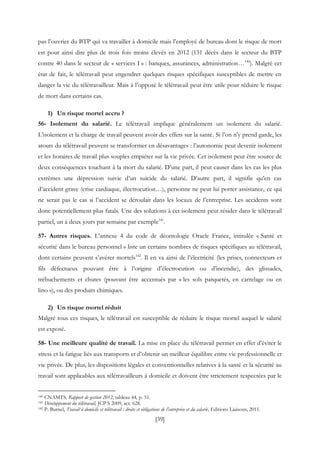 [39]
pas l’ouvrier du BTP qui va travailler à domicile mais l’employé de bureau dont le risque de mort
est pour ainsi dire plus de trois fois moins élevés en 2012 (131 décès dans le secteur du BTP
contre 40 dans le secteur de « services I » : banques, assurances, administration…140
). Malgré cet
état de fait, le télétravail peut engendrer quelques risques spécifiques susceptibles de mettre en
danger la vie du télétravailleur. Mais à l’opposé le télétravail peut être utile pour réduire le risque
de mort dans certains cas.
1) Un risque mortel accru ?
56- Isolement du salarié. Le télétravail implique généralement un isolement du salarié.
L’isolement et la charge de travail peuvent avoir des effets sur la santé. Si l’on n’y prend garde, les
atouts du télétravail peuvent se transformer en désavantages : l’autonomie peut devenir isolement
et les horaires de travail plus souples empiéter sur la vie privée. Cet isolement peut être source de
deux conséquences touchant à la mort du salarié. D’une part, il peut causer dans les cas les plus
extrêmes une dépression suivie d’un suicide du salarié. D’autre part, il signifie qu’en cas
d’accident grave (crise cardiaque, électrocution…), personne ne peut lui porter assistance, ce qui
ne serait pas le cas si l’accident se déroulait dans les locaux de l’entreprise. Les accidents sont
donc potentiellement plus fatals. Une des solutions à cet isolement peut résider dans le télétravail
partiel, un à deux jours par semaine par exemple141
.
57- Autres risques. L’annexe 4 du code de déontologie Oracle France, intitulée « Santé et
sécurité dans le bureau personnel » liste un certains nombres de risques spécifiques au télétravail,
dont certains peuvent s’avérer mortels142
. Il en va ainsi de l’électricité (les prises, connecteurs et
fils défectueux pouvant être à l’origine d’électrocution ou d’incendie), des glissades,
trébuchements et chutes (pouvant être accentués par « les sols parquetés, en carrelage ou en
lino »), ou des produits chimiques.
2) Un risque mortel réduit
Malgré tous ces risques, le télétravail est susceptible de réduire le risque mortel auquel le salarié
est exposé.
58- Une meilleure qualité de travail. La mise en place du télétravail permet en effet d’éviter le
stress et la fatigue liés aux transports et d’obtenir un meilleur équilibre entre vie professionnelle et
vie privée. De plus, les dispositions légales et conventionnelles relatives à la santé et la sécurité au
travail sont applicables aux télétravailleurs à domicile et doivent être strictement respectées par le
140 CNAMTS, Rapport de gestion 2012, tableau 44, p. 51.
141 Développement du télétravail, JCP S 2009, act. 628.
142 P. Burnel, Travail à domicile et télétravail : droits et obligations de l’entreprise et du salarié, Editions Liaisons, 2011.
 