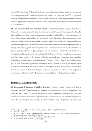 [40]
responsable hiérarchique143
. Enfin, l’employeur est tenu d’organiser chaque année un entretien qui
porte notamment sur les conditions d’activité du salarié et sa charge de travail144
. Le télétravail
présente ainsi plusieurs avantages en termes de bien-être pour le salarié, au premier rang desquels
viennent la possibilité d’organiser le travail et donc un équilibre accru entre sa vie professionnelle
et sa vie familiale.
59- Une réduction du risque mortel en amont. Le télétravail supprime les trajets domicile-lieu
de travail et permet donc ainsi la réduction du risque mortel d’accident de trajet pour le salarié. Le
télétravail intervient donc en amont de ce risque mortel non négligeable et permet sa maitrise. En
outre, l’alternative du télétravail est très intéressante en cas d’épidémies. Le gouvernement a ainsi
publié le 3 juillet 2009 la circulaire DGT « relative à la pandémie grippale »145
, recommandant aux
entreprises de prévoir des plans de continuité de l’activité dont l’un des éléments principaux est le
passage au télétravail, pour éviter une paralysie de l’économie causée par la pandémie liée à la
grippe A (H1N1). Si l’on se place du point de vue sanitaire, le télétravail permet d’éviter la
propagation de l’épidémie ou de la pandémie, celle de la grippe A étant mortelle dans peu de cas,
mais l’on peut penser à de futures épidémies potentiellement beaucoup plus mortelles.
Le législateur a pris la menace au sérieux et a créé l’article L. 1222-11 du code du travail disposant
qu’ « en cas de circonstances exceptionnelles, notamment de menace d'épidémie, ou en cas de force majeure, la mise
en œuvre du télétravail peut être considérée comme un aménagement du poste de travail rendu nécessaire pour
permettre la continuité de l'activité de l'entreprise et garantir la protection des salariés ». Cette disposition
permettrait de réduire le nombre de victimes en cas d’épidémie ou de pandémie mortifère.
Section II) Trajets mortels
60- Emergence de la notion d’accident de trajet. « La mort en chemin » comme la désigne le
professeur Verkindt146
fait référence aux accidents de trajets mortels. Création prétorienne147
du
début du XXème
siècle148
, la notion d’accident de trajet s’appliquait notamment aux accidents
survenus aux salariés en mission jusqu’au retour à leur domicile où aux accidents survenus au
cours de leur transport (par exemple la chute mortelle d’un entrepreneur de travaux en
143 Par exemple : Accord Renault relatif au télétravail, 22 janv. 2007, art. 5, JCP S 2007, 1531.
144 C. trav. art. L. 1222-10 5°.
145 Circ. DGT n°2009/16 relative à la pandémie grippale et complétant la circulaire DGT n°2007/118 du 18 décembre 2007.
146 P.Y Verkindt, La mort en chemin, RDSS 1998, p. 120.
147 Y. Saint-Jours, Une création continue : l’accident de trajet, JCP G 1972, 2478.
148 Cass. req., 19 janv. 1915 : D.P. 1917, 1, 13, 2e espèce.
 