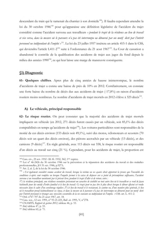 [41]
descendant du train qui le ramenait du chantier à son domicile149
). Il faudra cependant attendre la
loi du 30 octobre 1946150
pour qu’apparaisse une définition législative de l’accident du trajet
considéré comme l’accident survenu aux travailleurs « pendant le trajet de la résidence au lieu de travail
et vice versa, dans la mesure où le parcours n’a pas été interrompu ou détourné par un motif dicté par l’intérêt
personnel ou indépendant de l’emploi »151
. La loi du 23 juillet 1957 insérera un article 415-1 dans le CSS,
qui deviendra l’article L411-2152
suite à l’ordonnance du 21 aout 1967153
. La Cour de cassation a
abandonné le contrôle de la qualification des accidents de trajet aux juges du fond depuis le
milieu des années 1990154
, ce qui leur laisse une marge de manœuvre conséquente.
§1) Diagnostic
61- Quelques chiffres. Apres plus de cinq années de hausse ininterrompue, le nombre
d’accidents de trajet a connu une baisse de près de 10% en 2012. Corrélativement, on constate
une forte baisse du nombre de décès dus aux accidents de trajet (-17,8%) en raison d’accidents
routiers moins nombreux. Le nombre d’accidents de trajet mortels en 2012 s’élève à 323 décès155
.
A) Le véhicule, principal responsable
62- Le risque routier. On peut constater que la majorité des accidents de trajet mortels
impliquent un véhicule (en 2012, 271 décès furent causés par un véhicule, soit 85,1% des décès
comptabilisés en temps qu’accidents de trajet156
). Les voitures particulières sont responsables de la
moitié de ces décès environ (133 décès soit 49,1%), suivi des motos, vélomoteurs et scooters (70
décès soit un quart des décès environ), des piétons accrochés par un véhicule (13 décès), et des
camions (9 décès)157
. En règle générale, avec 115 décès sur 558, le risque routier est responsable
d’un décès au travail sur cinq (21 %). Cependant, pour les accidents de trajet, la proportion est
149 Cass. civ., 25 avr. 1932 : D. H. 1932, 362, 1ère espèce.
150 Loi n° 46-2426 du 30 octobre 1946 sur la prévention et la réparation des accidents du travail et des maladies
professionnelles, JO 31 oct. 1946, p.9273.
151 Art. 2, al. 2, de la loi du 30 octobre 1946.
152
« Est également considéré comme accident du travail, lorsque la victime ou ses ayants droit apportent la preuve que l'ensemble des
conditions ci-après sont remplies ou lorsque l'enquête permet à la caisse de disposer sur ce point de présomptions suffisantes, l'accident
survenu à un travailleur mentionné par le présent livre, pendant le trajet d'aller et de retour, entre :
1°) la résidence principale, une résidence secondaire présentant un caractère de stabilité ou tout autre lieu où le travailleur se rend de façon
habituelle pour des motifs d'ordre familial et le lieu du travail. Ce trajet peut ne pas être le plus direct lorsque le détour effectué est rendu
nécessaire dans le cadre d'un covoiturage régulier; 2°) le lieu du travail et le restaurant, la cantine ou, d'une manière plus générale, le lieu
où le travailleur prend habituellement ses repas, et dans la mesure où le parcours n'a pas été interrompu ou détourné pour un motif dicté
par l'intérêt personnel et étranger aux nécessités essentielles de la vie courante ou indépendant de l'emploi. » CSS. art. L. 411-2.
153 Ord. n°67-707 du 21 aout 1967, art. 18.
154 Cass. soc., 12 oct. 1995, n° 93-21.225, Bull. civ. 1995, V, n°278.
155 CNAMTS, Rapport de gestion 2012, tableau 46, p. 53.
156 Ibid, tableau 47, p. 55.
157 Ibid, tableau 62, p. 71.
 