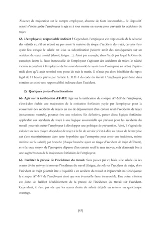 [43]
Absence de majoration sur le compte employeur, absence de faute inexcusable… le dispositif
actuel n’incite guère l’employeur à agir et à tout mettre en œuvre pour prévenir les accidents de
trajet.
65- L’employeur, responsable indirect ? Cependant, l’employeur est responsable de la sécurité
des salariés et, s’il est réputé ne pas avoir la maitrise du risque d’accident du trajet, certains faits
ayant lieu lorsque le salarié est sous sa subordination peuvent avoir des conséquences sur un
accident de trajet mortel (alcool, fatigue…). Ainsi par exemple, dans l’arrêt par lequel la Cour de
cassation écarte la faute inexcusable de l’employeur s’agissant des accidents de trajet, le salarié
victime reprochait à l’employeur de lui avoir demandé de venir dans l’entreprise en début d’après-
midi alors qu’il avait terminé son poste de nuit le matin. Il n’avait pu alors bénéficier du repos
légal de 11 heures prévu par l’article L. 3131-1 du code du travail. L’employeur peut donc dans
certains cas avoir une responsabilité indirecte dans l’accident.
2) Quelques pistes d’améliorations
66- Agir sur la tarification AT-MP. Agir sur la tarification du compte AT-MP de l’employeur,
c’est-à-dire établir une majoration de la cotisation forfaitaire payée par l’employeur pour la
couverture des accidents de trajets en cas de dépassement d’un certain seuil d’accidents de trajet
(notamment mortels), pourrait être une solution. En définitive, passer d’une logique forfaitaire
applicable aux accidents de trajet à une logique assurantielle qui prévaut pour les accidents du
travail pourrait inciter l’employeur à développer une politique de prévention. Ainsi, il s’agirait de
calculer un taux moyen d’accident de trajet à la fin de service (c’est-à-dire au retour de l’entreprise
car c’est majoritairement dans cette hypothèse que l’entreprise peut avoir une incidence, même
minime sur le salarié) par branche (chaque branche ayant un risque d’accident de trajet différent),
et si le taux moyen de l’entreprise dépasse d’un certain seuil le taux moyen, cela donnerait lieu à
une augmentation de la majoration forfaitaire de l’employeur.
67- Faciliter la preuve de l’incidence du travail. Sans passer par ce biais, si le salarié ou ses
ayants droits arrivent à prouver l’incidence du travail (fatigue, alcool) sur l’accident de trajet, alors
l’accident de trajet pourrait être « requalifié » en accident du travail et impacterait en conséquence
le compte AT-MP de l’employeur ainsi que son éventuelle faute inexcusable. Une autre solution
est donc de faciliter l’établissement de la preuve de l’incidence du travail sur l’accident.
Cependant, il n’est pas sûr que les ayants droits du salarié décédé en retirent un quelconque
avantage.
 