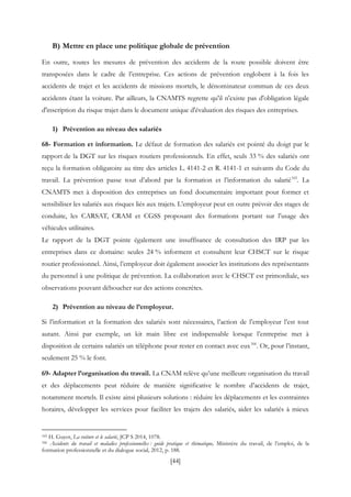 [44]
B) Mettre en place une politique globale de prévention
En outre, toutes les mesures de prévention des accidents de la route possible doivent être
transposées dans le cadre de l’entreprise. Ces actions de prévention englobent à la fois les
accidents de trajet et les accidents de missions mortels, le dénominateur commun de ces deux
accidents étant la voiture. Par ailleurs, la CNAMTS regrette qu'il n'existe pas d'obligation légale
d'inscription du risque trajet dans le document unique d'évaluation des risques des entreprises.
1) Prévention au niveau des salariés
68- Formation et information. Le défaut de formation des salariés est pointé du doigt par le
rapport de la DGT sur les risques routiers professionnels. En effet, seuls 33 % des salariés ont
reçu la formation obligatoire au titre des articles L. 4141-2 et R. 4141-1 et suivants du Code du
travail. La prévention passe tout d’abord par la formation et l’information du salarié165
. La
CNAMTS met à disposition des entreprises un fond documentaire important pour former et
sensibiliser les salariés aux risques liés aux trajets. L’employeur peut en outre prévoir des stages de
conduite, les CARSAT, CRAM et CGSS proposant des formations portant sur l’usage des
véhicules utilitaires.
Le rapport de la DGT pointe également une insuffisance de consultation des IRP par les
entreprises dans ce domaine: seules 24 % informent et consultent leur CHSCT sur le risque
routier professionnel. Ainsi, l’employeur doit également associer les institutions des représentants
du personnel à une politique de prévention. La collaboration avec le CHSCT est primordiale, ses
observations pouvant déboucher sur des actions concrètes.
2) Prévention au niveau de l’employeur.
Si l’information et la formation des salariés sont nécessaires, l’action de l’employeur l’est tout
autant. Ainsi par exemple, un kit main libre est indispensable lorsque l’entreprise met à
disposition de certains salariés un téléphone pour rester en contact avec eux166
. Or, pour l’instant,
seulement 25 % le font.
69- Adapter l’organisation du travail. La CNAM relève qu’une meilleure organisation du travail
et des déplacements peut réduire de manière significative le nombre d’accidents de trajet,
notamment mortels. Il existe ainsi plusieurs solutions : réduire les déplacements et les contraintes
horaires, développer les services pour faciliter les trajets des salariés, aider les salariés à mieux
165 H. Guyot, La voiture et le salarié, JCP S 2014, 1078.
166 Accidents du travail et maladies professionnelles : guide pratique et thématique, Ministère du travail, de l’emploi, de la
formation professionnelle et du dialogue social, 2012, p. 188.
 