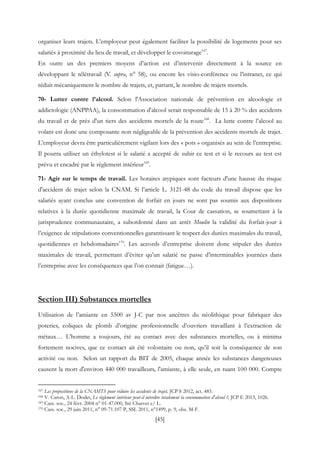 [45]
organiser leurs trajets. L’employeur peut également faciliter la possibilité de logements pour ses
salariés à proximité du lieu de travail, et développer le covoiturage167
.
En outre un des premiers moyens d’action est d’intervenir directement à la source en
développant le télétravail (V. supra, n° 58), ou encore les visio-conférence ou l’intranet, ce qui
réduit mécaniquement le nombre de trajets, et, partant, le nombre de trajets mortels.
70- Lutter contre l’alcool. Selon l'Association nationale de prévention en alcoologie et
addictologie (ANPPAA), la consommation d'alcool serait responsable de 15 à 20 % des accidents
du travail et de près d'un tiers des accidents mortels de la route168
. La lutte contre l’alcool au
volant est donc une composante non négligeable de la prévention des accidents mortels de trajet.
L’employeur devra être particulièrement vigilant lors des « pots » organisés au sein de l’entreprise.
Il pourra utiliser un éthylotest si le salarié a accepté de subir ce test et si le recours au test est
prévu et encadré par le règlement intérieur169
.
71- Agir sur le temps de travail. Les horaires atypiques sont facteurs d'une hausse du risque
d'accident de trajet selon la CNAM. Si l’article L. 3121-48 du code du travail dispose que les
salariés ayant conclus une convention de forfait en jours ne sont pas soumis aux dispositions
relatives à la durée quotidienne maximale de travail, la Cour de cassation, se soumettant à la
jurisprudence communautaire, a subordonné dans un arrêt Moulin la validité du forfait-jour à
l’exigence de stipulations conventionnelles garantissant le respect des durées maximales du travail,
quotidiennes et hebdomadaires170
. Les accords d’entreprise doivent donc stipuler des durées
maximales de travail, permettant d’éviter qu’un salarié ne passe d’interminables journées dans
l’entreprise avec les conséquences que l’on connait (fatigue…).
Section III) Substances mortelles
Utilisation de l’amiante en 5500 av J-C par nos ancêtres du néolithique pour fabriquer des
poteries, coliques de plomb d’origine professionnelle d’ouvriers travaillant à l’extraction de
métaux… L’homme a toujours, été au contact avec des substances mortelles, ou à minima
fortement nocives, que ce contact ait été volontaire ou non, qu’il soit la conséquence de son
activité ou non. Selon un rapport du BIT de 2005, chaque année les substances dangereuses
causent la mort d'environ 440 000 travailleurs, l'amiante, à elle seule, en tuant 100 000. Compte
167 Les propositions de la CNAMTS pour réduire les accidents de trajet, JCP S 2012, act. 483.
168 V. Caron, A-L. Dodet, Le règlement intérieur peut-il interdire totalement la consommation d'alcool ?, JCP E 2013, 1026.
169 Cass. soc., 24 févr. 2004 n° 01-47.000, Sté Charvet c/ L.
170 Cass. soc., 29 juin 2011, n° 09-71.107 P, SSL 2011, n°1499, p. 9, obs. M-F.
 